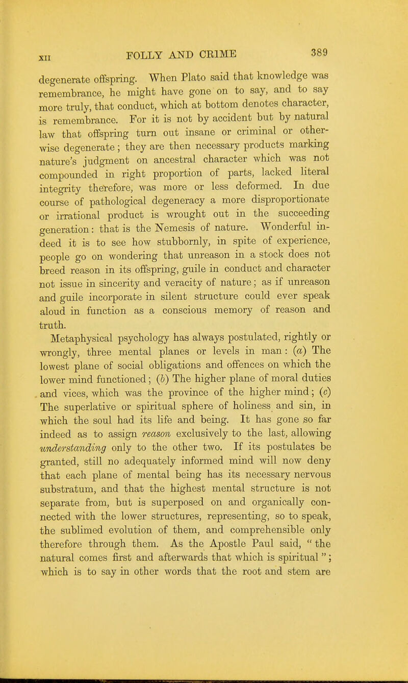 degenerate oflfspring. When Plato said that knowledge was remembrance, he might have gone on to say, and to say more truly, that conduct, which at bottom denotes character, is remembrance. For it is not by accident but by natural law that offspring turn out insane or criminal or other- wise degenerate ; they are then necessary products marking nature's judgment on ancestral character which was not compounded in right proportion of parts, lacked literal integrity the'refore, was more or less deformed. In due course of pathological degeneracy a more disproportionate or irrational product is wrought out in the succeeding generation: that is the Nemesis of nature. Wonderful in- deed it is to see how stubbornly, in spite of experience, people go on wondering that unreason in a stock does not breed reason in its offspring, guile in conduct and character not issue in sincerity and veracity of nature; as if unreason and guile incorporate in silent structure could ever speak aloud in function as a conscious memory of reason and truth. Metaphysical psychology has always postulated, rightly or wrongly, three mental planes or levels in man : (a) The lowest plane of social obligations and offences on which the lower mind functioned; (b) The higher plane of moral duties . and vices, which was the province of the higher mind; (c) The superlative or spiritual sphere of holiness and sin, in which the soul had its life and being. It has gone so far indeed as to assign reason exclusively to the last, allowing understanding only to the other two. If its postulates be granted, still no adequately informed mind will now deny that each plane of mental being has its necessary nervous substratum, and that the highest mental structure is not separate from, but is superposed on and organically con- nected with the lower structures, representing, so to speak, the sublimed evolution of them, and comprehensible only therefore through them. As the Apostle Paul said,  the natural comes first and afterwards that which is spiritual ; which is to say in other words that the root and stem are