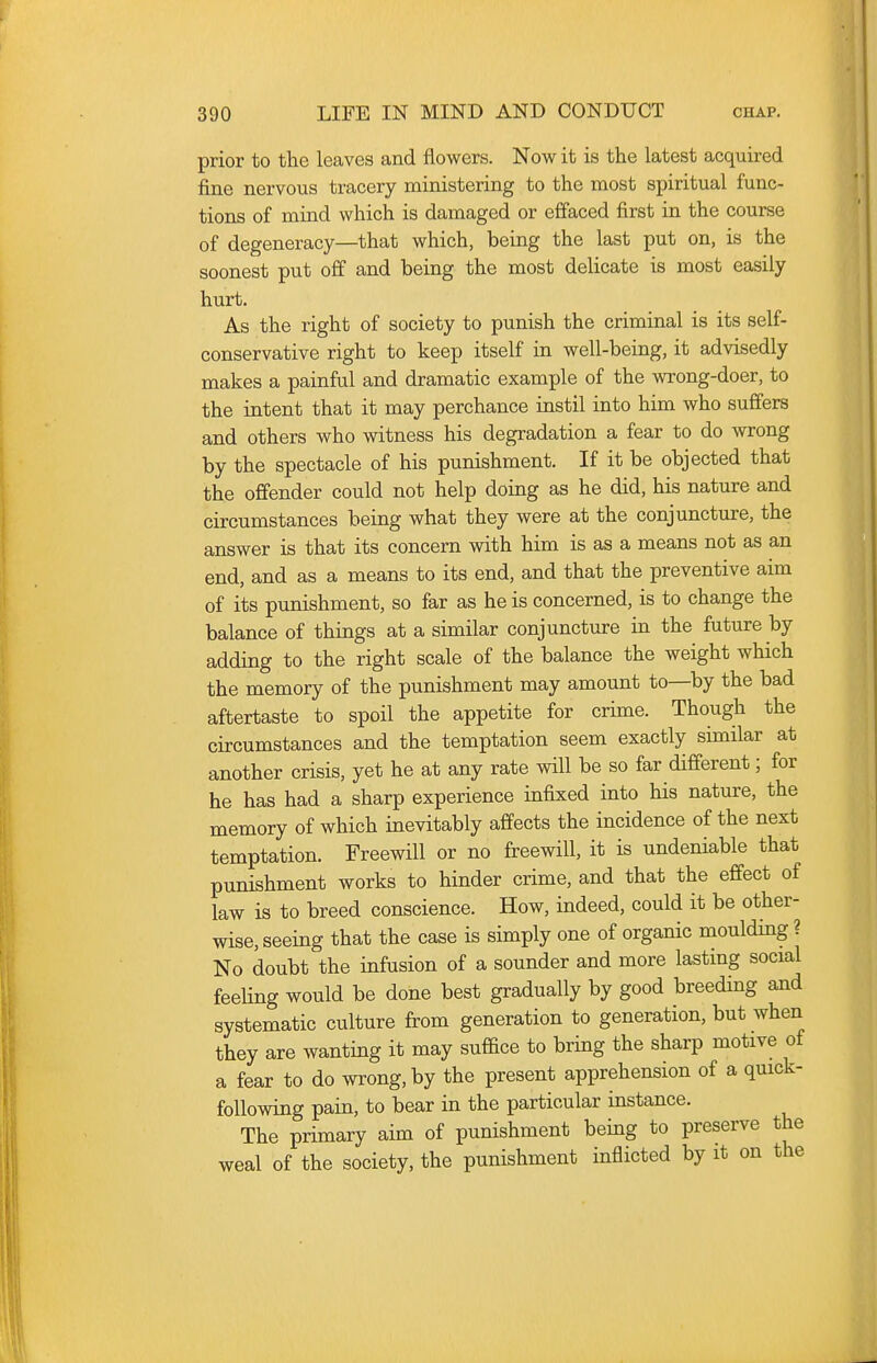 prior to the leaves and flowers. Now it is the latest acquired fine nervous tracery ministering to the most spiritual func- tions of mind which is damaged or effaced first in the course of degeneracy—that which, being the last put on, is the soonest put off and being the most delicate is most easily hurt. As the right of society to punish the criminal is its self- conservative right to keep itself in well-being, it advisedly makes a painful and dramatic example of the wrong-doer, to the intent that it may perchance instil into him who suffers and others who witness his degradation a fear to do wrong by the spectacle of his punishment. If it be objected that the offender could not help doing as he did, his nature and circumstances being what they were at the conjuncture, the answer is that its concern with him is as a means not as an end, and as a means to its end, and that the preventive aim of its punishment, so far as he is concerned, is to change the balance of things at a similar conjuncture in the future by adding to the right scale of the balance the weight which the memory of the punishment may amount to—by the bad aftertaste to spoil the appetite for crime. Though the circumstances and the temptation seem exactly similar at another crisis, yet he at any rate will be so far different; for he has had a sharp experience infixed into his nature, the memory of which inevitably affects the incidence of the next temptation. Freewill or no freewill, it is undeniable that punishment works to hinder crime, and that the effect of law is to breed conscience. How, indeed, could it be other- wise, seeing that the case is simply one of organic moulding ? No doubt the infusion of a sounder and more lastmg social feeUng would be done best gradually by good breeding and systematic culture from generation to generation, but when they are wanting it may suffice to bring the sharp motive of a fear to do wrong, by the present apprehension of a quick- following pain, to bear in the particular instance. The primary aim of punishment being to preserve the weal of the society, the punishment inflicted by it on the