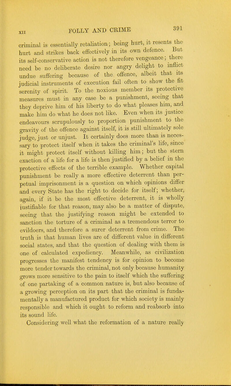 criminal is essentially retaliation; being hurt, it resents the hurt and strikes back effectively in its own defence. But its self-conservative action is not therefore vengeance; there need be no deliberate desire nor angry delight to mflict undue suffering because of the offence, albeit that its judicial instruments of execution fail often to show the fit serenity of spirit. To the noxious member its protective measures must in any case be a punishment, seeing that they deprive him of his liberty to do what pleases him, and make him do what he does not like. Even when its justice endeavours scrupulously to proportion punishment to the gravity of the offence against itself, it is still ultimately sole judge, just or unjust. It certainly does more than is neces- sary to protect itself when it takes the criminal's life, since it might protect itself without killing him; but the stern exaction of a life for a Hfe is then justified by a belief in the protective effects of the terrible example. Whether capital punishment be really a more effective deterrent than per- petual imprisonment is a question on which opinions differ and every State has the right to decide for itself; whether, again, if it be the most effective deterrent, it is wholly iustifiable for that reason, may also be a matter of dispute, seeing that the justifying reason might be extended to sanction the torture of a criminal as a tremendous terror to evildoers, and therefore a surer deterrent from crime. The truth is that human lives are of different value in different social states, and that the question of dealing with them is one of calculated expediency. Meanwhile, as civilization progresses the manifest tendency is for opinion to become more tender towards the criminal, not only because humanity grows more sensitive to the pain to itself which the suffering of one partaking of a common nature is, but also because of a growing perception on its part that the criminal is funda- mentally a manufactured product for which society is mainly responsible and which it ought to reform and reabsorb into its sound life. Considering well what the reformation of a nature really