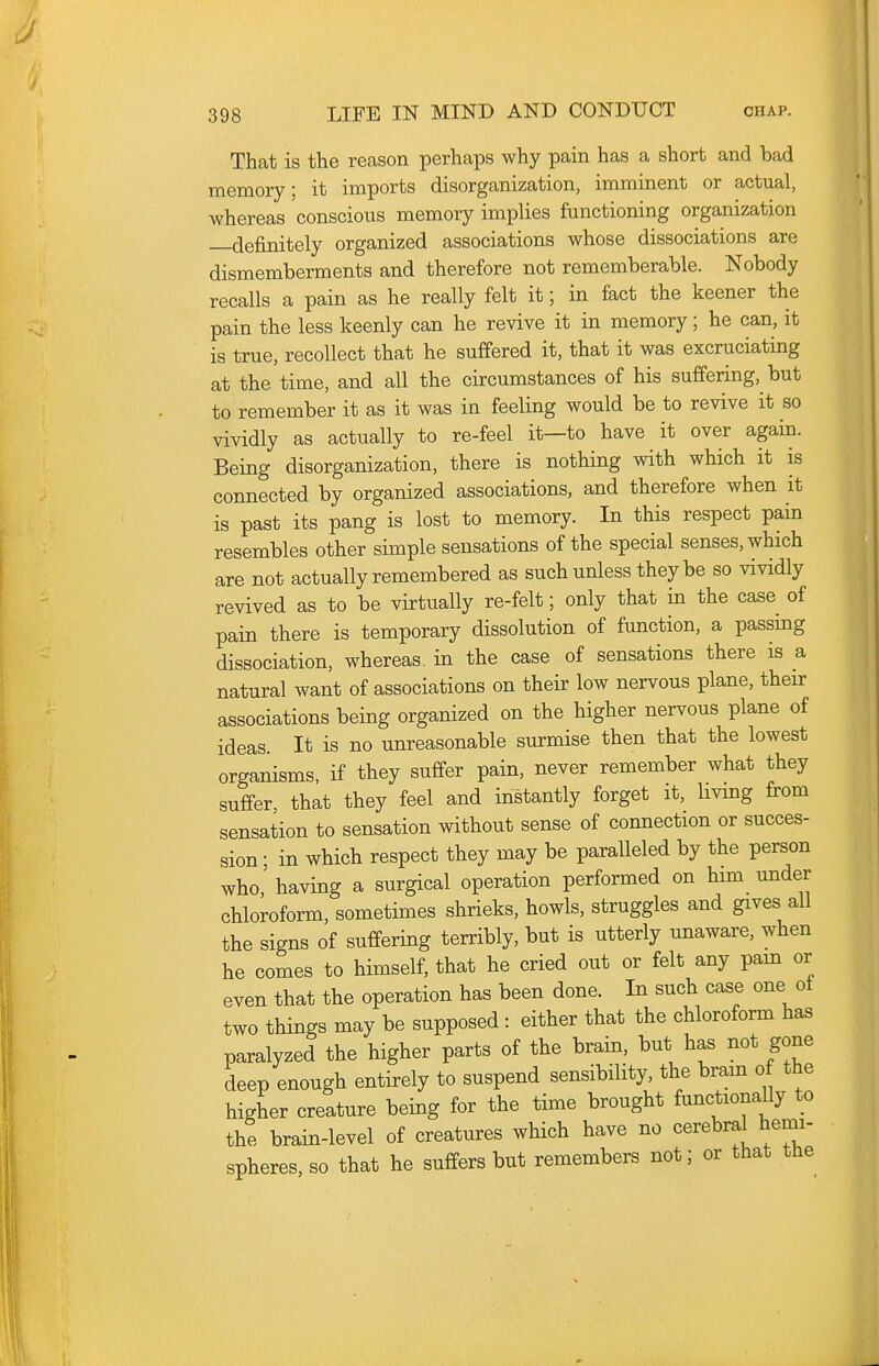 That is the reason perhaps why pain has a short and bad memory; it imports disorganization, imminent or actual, whereas conscious memory implies functioning organization —definitely organized associations whose dissociations are dismemberments and therefore not rememberable. Nobody recalls a pain as he really felt it; in fact the keener the pain the less keenly can he revive it in memory; he can, it is true, recollect that he suffered it, that it was excruciating at the time, and all the circumstances of his suffering, but to remember it as it was in feeling would be to revive it so vividly as actually to re-feel it—to have it over again. Being disorganization, there is nothing with which it is connected by organized associations, and therefore when it is past its pang is lost to memory. In this respect pain resembles other simple sensations of the special senses, which are not actually remembered as such unless they be so vividly revived as to be virtually re-felt; only that in the case of pain there is temporary dissolution of function, a passmg dissociation, whereas, in the case of sensations there is a natural want of associations on their low nervous plane, their associations being organized on the higher nervous plane of ideas. It is no unreasonable surmise then that the lowest organisms, if they suffer pain, never remember what they suffer, that they feel and instantly forget it, Uvmg from sensation to sensation without sense of connection or succes- sion • in which respect they may be paralleled by the person who' having a surgical operation performed on him under chloroform, sometimes shrieks, howls, struggles and gives all the signs of suffering terribly, but is utterly unaware, when he comes to himself, that he cried out or felt any pam or even that the operation has been done. In such case one ot two things may be supposed: either that the chloroform has paralyzed the higher parts of the brain, but has not gone deep enough entirely to suspend sensibility, the bram of the higher creature being for the time brought functionally to the brain-level of creatures which have no cerebral hemi- spheres, so that he suffers but remembers not; or that the