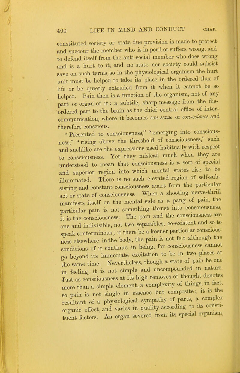 constituted society or state due provision is made to protect and succour the member who is in peril or sufifers wrong, and to defend itself from the anti-social member who does wrong and is a hurt to it, and no state nor society could subsist save on such terms, so in the physiological organism the hurt unit must be helped to take its place in the ordered flux of life or be quietly extruded from it when it cannot be so helped. Pain then is a function of the organism, not of any part or organ of it: a subtile, sharp message from the dis- ordered part to the brain as the chief central office of inter- comnjunication, where it becomes con-sense or con-8cie'Me and therefore conscious. « Presented to consciousness,  emerging into conscious- ness,  rising above the threshold of consciousness, such and suchlike are the expressions used habitually with respect to consciousness. Yet they mislead much when they are understood to mean that consciousness is a sort of special and superior region into which mental states rise to be illuminated. There is no such elevated region of self-sub- sisting and constant consciousness apart from the particular act or state of consciousness. When a shooting nerve-thrill manifests itself on the mental side as a pang of pam, the particular pain is not something thrust into consciousness, it is the consciousness. The pain and the consciousness are one and indivisible, not two separables, co-existent and so to speak conterminous; if there be a keener particular conscious- ness elsewhere in the body, the pain is not felt although the conditions of it continue in being, for consciousness cannot go beyond its immediate excitation to be in two places at the same time. Nevertheless, though a state of pam be one in feeling it is not simple and uncompounded m nature. Just as consciousness at its high removes of thought denotes more than a simple element, a complexity of thmgs, m fact, so pain is not single in essence but composite; it is tlie resultant of a physiological sympathy of parts, a complex organic effect, and varies in quality according to its consti- tuent factors. An organ severed from its special orgamsm.