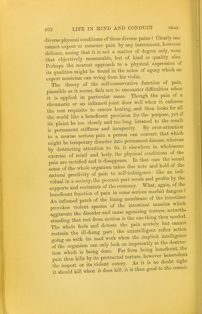 diverse physical conditions of these diverse pains ? Clearly one cannot expect to measure pain by any instrument, however delicate, seeing that it is not a matter of degree only, were that objectively measurable, but of kind or quality also. Perhaps the nearest approach to a physical expression of its qualities might be found in the notes of agony which an expert musician can wring from his violin. The theory of the self-conservative function of pam, plausible as it seems, fails not to encounter difficulties when it is applied in particular cases. Though the pain of a rheumatic or an inflamed joint does well when it enforces the rest requisite to ensure healing, and then looks for all the world like a beneficent provision for the purpose, yet if its plaint be too closely and too long listened to the result is permanent stiffness and incapacity. By over-attention to a nowise serious pain a person can convert that which might be temporary disorder into permanent disease, whereas by distracting attention to fix it elsewhere in wholesome exercise of mind and body, the physical conditions of the pain are rectified and it disappears. In that case the sound sense of the whole organism takes due note and hold of the natural proclivity of pain to self-indulgence: like an mdi- vidual in a society, the peccant part needs and profits by the supports and restraints of the economy. What, agam, of the beneficent function of pain in some serious morbid dangers? An inflamed patch of the lining membrane of the intestines provokes violent spasms of the intestinal muscles which aggravate the disorder and cause agonizing torture, notwith- standing that rest from motion is the one thing then needed The whole feels and detests the pain acutely but cannot restrain the ill-doing part; the unintelligent reflex action going on with its mad work when the imphcit mtelligence % the organism can only look on impotently at the destruc- tion whifh is being done. Far from being beneficent, the pain then kills by its protracted torture, ^--er benev ^n. L import or its violent outcry. As it is - ^oubW^^^^^^ it should kill when it does kill, it is then good to the cosmic