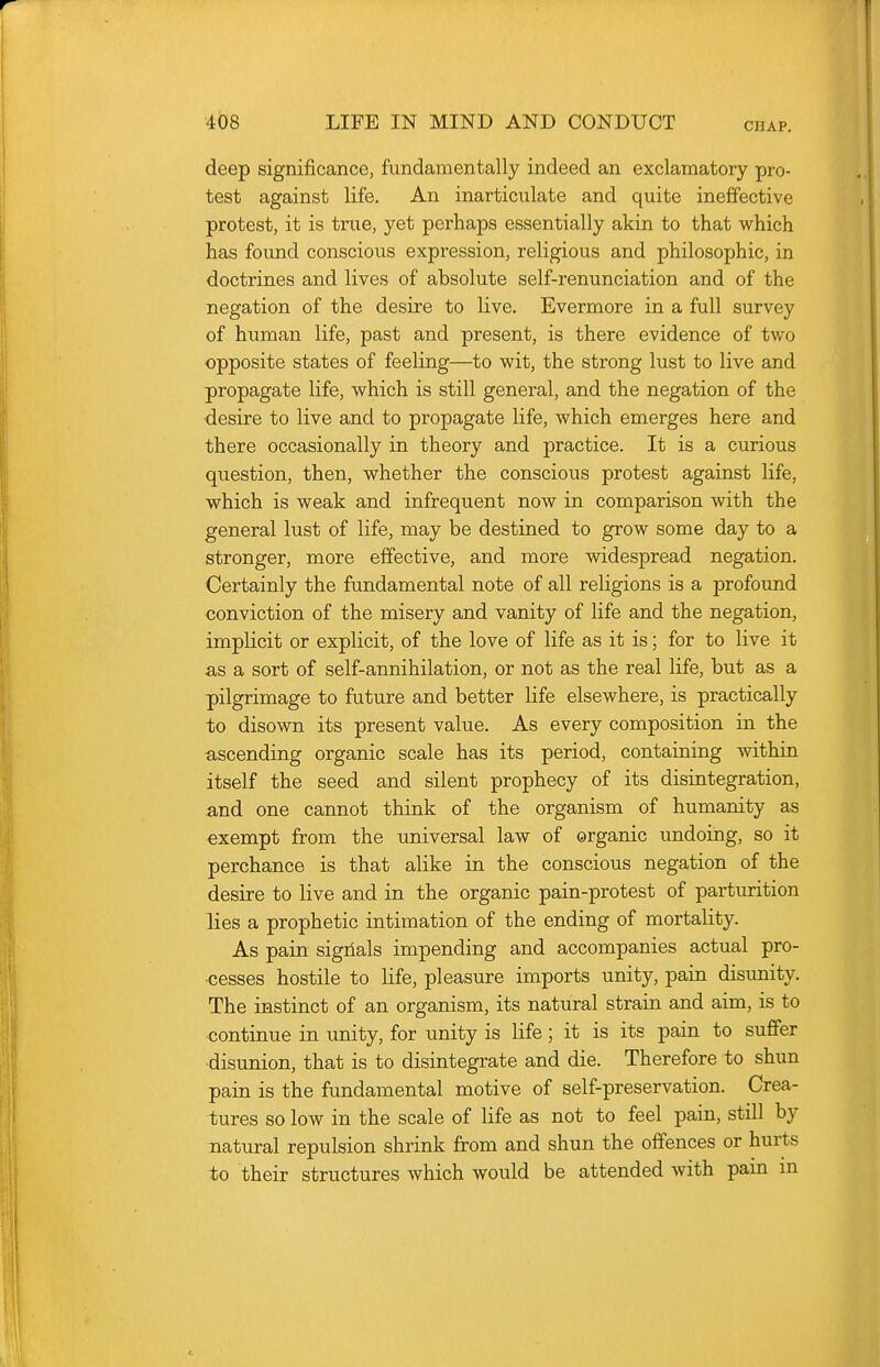 deep significance, fundamentally indeed an exclamatory pro- test against life. An inarticulate and quite ineffective protest, it is true, yet perhaps essentially akin to that which has found conscious expression, religious and philosophic, in doctrines and lives of absolute self-renunciation and of the negation of the desire to live. Evermore in a full survey of human life, past and present, is there evidence of two opposite states of feeling—to wit, the strong lust to live and propagate life, which is still general, and the negation of the desire to live and to propagate life, which emerges here and there occasionally in theory and practice. It is a curious question, then, whether the conscious protest against life, which is weak and infrequent now in comparison with the general lust of life, may be destined to grow some day to a stronger, more effective, and more widespread negation. Certainly the fundamental note of all religions is a profound conviction of the misery and vanity of life and the negation, implicit or explicit, of the love of life as it is; for to live it as a sort of self-annihilation, or not as the real life, but as a pilgrimage to future and better life elsewhere, is practically to disown its present value. As every composition in the ascending organic scale has its period, containing within itself the seed and silent prophecy of its disintegration, and one cannot think of the organism of humanity as exempt from the universal law of organic undoing, so it perchance is that alike in the conscious negation of the desire to live and in the organic pain-protest of partinrition lies a prophetic intimation of the ending of mortality. As pain sigiials impending and accompanies actual pro- ■cesses hostile to life, pleasure imports unity, pain disunity. The instinct of an organism, its natural strain and aim, is to continue in unity, for unity is life; it is its pain to suffer disunion, that is to disintegrate and die. Therefore to shun pain is the fundamental motive of self-preservation. Crea- tures so low in the scale of life as not to feel pain, still by natural repulsion shrink from and shun the offences or hurts to their structures which would be attended with pain in