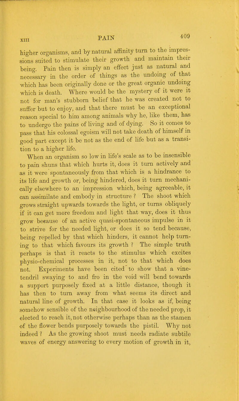 higher orgcanisms, and by natural affinity turn to the impres- sions suited to stimulate their growth and maintain their being. Pain then is simply an effect just as natural and necessary in the order of things as the undoing of that which has been originally done or the great organic undoing which is death. Where would be the mystery of it were it not for man's stubborn belief that he was created not to suffer but to enjoy, and that there must be an exceptional reason special to him among animals why he, like them, has to undergo the pains of living and of dying. So it comes to pass that his colossal egoism will not take death of himself m good part except it be not as the end of life but as a transi- tion to a higher life. When an organism so low in life's scale as to be insensible to pain shuns that which hurts it, does it turn actively and as it were spontaneously from that which is a hindrance to its life and growth or, being hindered, does it turn mechani- cally elsewhere to an impression which, being agreeable, it can assimilate and embody in structure ? The shoot which grows straight upwards towards the light, or turns obliquely if it can get more freedom and light that way, does it thus grow beeause of an active quasi-spontaneous impulse in it to strive for the needed light, or does it so tend because, being repelled by that which hinders, it cannot help turn- ing to that which favours its growth ? The simple truth perhaps is that it reacts to the stimulus which excites physio-chemical processes in it, not to that which does not. Experiments have been cited to show that a vine- tendril swaying to and fro in the void will bend towards a support purposely fixed at a little distance, though it has then to turn away from what seems its direct and natural line of growth. In that case it looks as if, being somehow sensible of the neighbourhood of the needed prop, it elected to reach it, not otherwise perhaps than as the stamen of the flower bends purposely towards the pistil. Why not indeed ? As the growing shoot must needs radiate subtile waves of energy answering to every motion of growth in it.