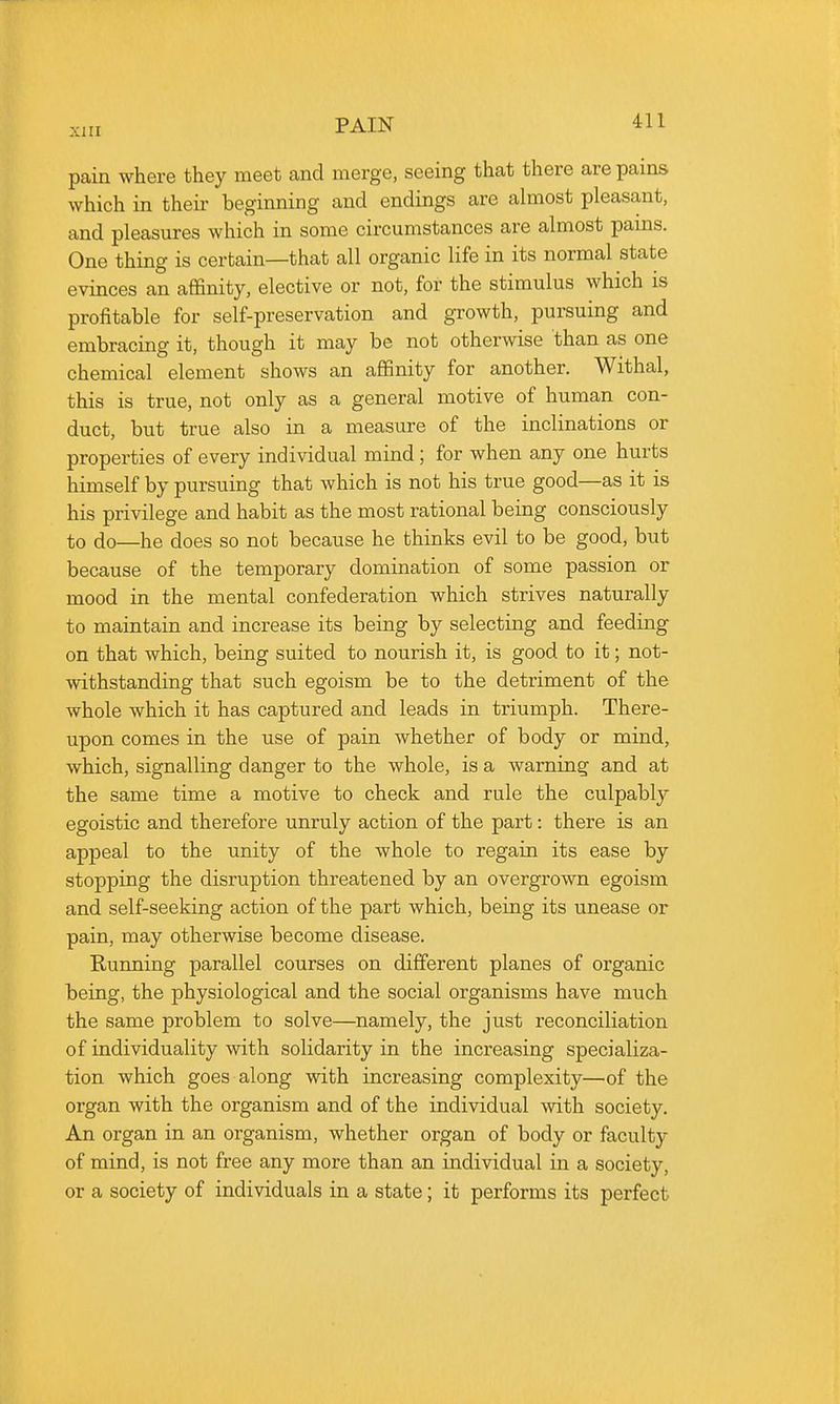 pain where they meet and merge, seeing that there are pains which in theii- beginning and endings are almost pleasant, and pleasures which in some circumstances are almost pains. One thing is certain—that all organic life in its normal state evinces an affinity, elective or not, for the stimulus which is profitable for self-preservation and growth, pursuing and embracing it, though it may be not otherwise than as one chemical element shows an affinity for another. Withal, this is true, not only as a general motive of human con- duct, but true also in a measure of the inclinations or properties of every individual mind ; for when any one hurts himself by pursuing that which is not his true good—as it is his privilege and habit as the most rational being consciously to do—he does so not because he thinks evil to be good, but because of the temporary domination of some passion or mood in the mental confederation which strives naturally to maintain and increase its being by selecting and feeding on that which, being suited to nourish it, is good to it; not- withstanding that such egoism be to the detriment of the whole which it has captured and leads in triumph. There- upon comes in the use of pain whether of body or mind, which, signalling danger to the whole, is a warning and at the same time a motive to check and rule the culpably egoistic and therefore unruly action of the part: there is an appeal to the unity of the whole to regain its ease by stopping the disruption threatened by an overgrown egoism and self-seeking action of the part which, being its unease or pain, may otherwise become disease. Running parallel courses on different planes of organic being, the physiological and the social organisms have much the same problem to solve—namely, the just reconciliation of individuality with solidarity in the increasing specializa- tion which goes along with increasing complexity—of the organ with the organism and of the individual with society. An organ in an organism, whether organ of body or faculty of mind, is not free any more than an individual in a society, or a society of individuals in a state; it performs its perfect