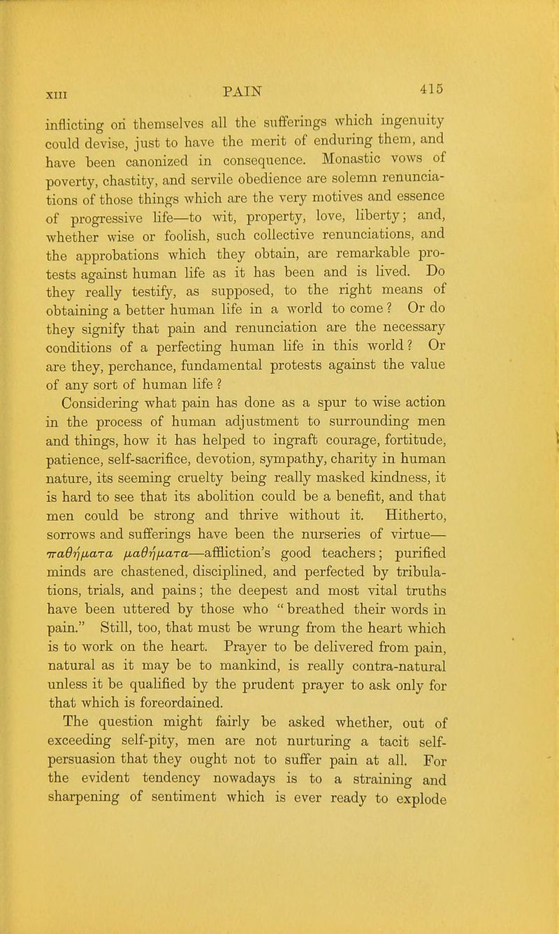 inflicting on themselves all the sufferings which ingenuity could devise, just to have the merit of enduring them, and have been canonized in consequence. Monastic vows of poverty, chastity, and servile obedience are solemn renuncia- tions of those things which are the very motives and essence of progressive life—to wit, property, love, liberty; and, whether wise or foolish, such collective renunciations, and the approbations which they obtain, are remarkable pro- tests against human life as it has been and is lived. Do they really testify, as supposed, to the right means of obtaining a better human life in a world to come ? Or do they signify that pain and renunciation are the necessary conditions of a perfecting human life in this world? Or are they, perchance, fundamental protests against the value of any sort of human life ? Considering what pain has done as a spur to wise action in the process of human adjustment to surrounding men and things, how it has helped to ingraft courage, fortitude, patience, self-sacrifice, devotion, sympathy, charity in human nature, its seeming cruelty being really masked kindness, it is hard to see that its abolition could be a benefit, and that men could be strong and thrive without it. Hitherto, sorrows and sufferings have been the nurseries of virtue— iradrjiiaTa fMaO'^fiara—affliction's good teachers; purified minds are chastened, disciplined, and perfected by tribula- tions, trials, and pains; the deepest and most vital truths have been uttered by those who  breathed their words in pain. Still, too, that must be wrung from the heart which is to work on the heart. Prayer to be delivered from pain, natural as it may be to mankind, is really contra-natural unless it be qualified by the prudent prayer to ask only for that which is foreordained. The question might fairly be asked whether, out of exceeding self-pity, men are not nurturing a tacit self- persuasion that they ought not to suffer pain at all. For the evident tendency nowadays is to a straining and sharpening of sentiment which is ever ready to explode