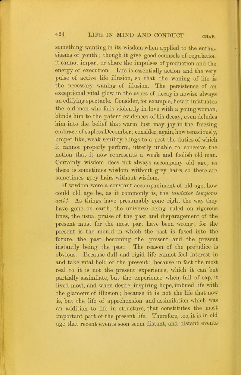 CHAP. something wanting in its wisdom when applied to the enthu- siasms of youth; though it give good counsels of regulatioL it cannot impart or share the impulses of production and the energy of execution. Life is essentially action and the very pulse of active life illusion, so that the waning of life is the necessary waning of illusion. The persistence of an exceptional vital glow in the ashes of decay is nowise always an edifying spectacle. Consider, for example, how it infatuates the old man who falls violently in love with a young woman, blinds him to the patent evidences of his decay, even deludes him into the belief that warm lust may joy in the freezing embrace of sapless December; consider, again, how tenaciously, limpet-like, weak senility clings to a post the duties of which it cannot properly perform, utterly unable to conceive the notion that it now represents a weak and foolish old man. Certainly wisdom does not always accompany old age; as there is sometimes wisdom without grey hairs, so there are sometimes grey hairs without wisdom. If wisdom were a constant accompaniment of old age, how could old age be, as it commonly is, the laudator temporis acti ? As things have presumably gone right the way they have gone on earth, the universe being ruled on rigorous lines, the usual praise of the past and disparagement of the present must for the most part have been wrong; for the present is the mould in which the past is fused into the future, the past becoming the present and the present instantly being the past. The reason of the prejudice is obvious. Because dull and rigid life cannot feel interest in and take vital hold of the present; because in fact the most real to it is not the present experience, which it can but partially assimilate, but the experience when, full of sap, it lived most, and when desire, inspiring hope, imbued life with. the glamour of illusion; because it is not the life that now is, but the life of apprehension and assimilation which was an addition to life in structure, that constitutes the most important part of the present life. Therefore, too, it is in old age that recent events soon seem distant, and distant events