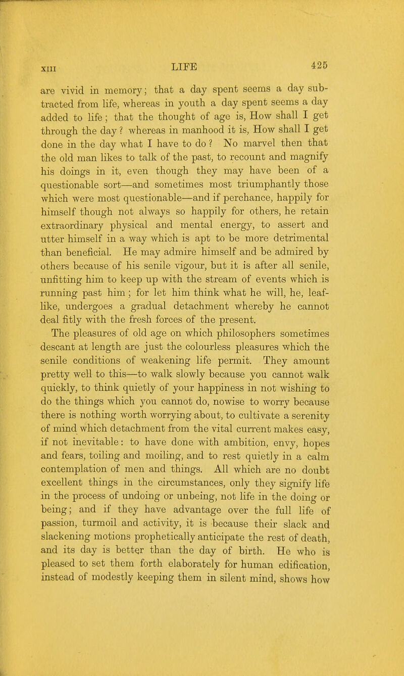 are vivid in memory; that a day spent seems a day sub- tracted from life, whereas in youth a day spent seems a day added to life; that the thought of age is, How shall I get through the day ? whereas in manhood it is, How shall I get done in the day what I have to do ? No marvel then that the old man likes to talk of the past, to recount and magnify his doings iu it, even though they may have been of a questionable sort—and sometimes most triumphantly those which were most questionable—and if perchance, happily for himself though not always so happily for others, he retain extraordinary physical and mental energy, to assert and utter himself in a way which is apt to be more detrimental than beneficial. He may admire himself and be admired by others because of his senile vigour, but it is after all senile, unfitting him to keep up with the stream of events which is running past him; for let him think what he will, he, leaf- like, undergoes a gradual detachment whereby he caimot deal fitly with the fresh forces of the present. The pleasures of old age on which philosophers sometimes descant at length are just the colourless pleasures which the senile conditions of weakening life permit. They amount pretty well to this—to walk slowly because you cannot walk quickly, to think quietly of your happiness in not wishing to do the things which you cannot do, nowise to worry because there is nothiug worth worrying about, to cultivate a serenity of miud which detachment from the vital current makes easy, if not inevitable: to have done with ambition, envy, hopes and fears, toiliug and moiling, and to rest quietly in a calm contemplation of men and thiugs. All which are no doubt excellent things in the circumstances, only they signify life in the process of undoing or unbeing, not life in the doing or being; and if they have advantage over the full life of passion, turmoil and activity, it is because their slack and slackening motions prophetically anticipate the rest of death, and its day is better than the day of birth. He who is pleased to set them forth elaborately for human edification, instead of modestly keeping them in silent mind, shows how