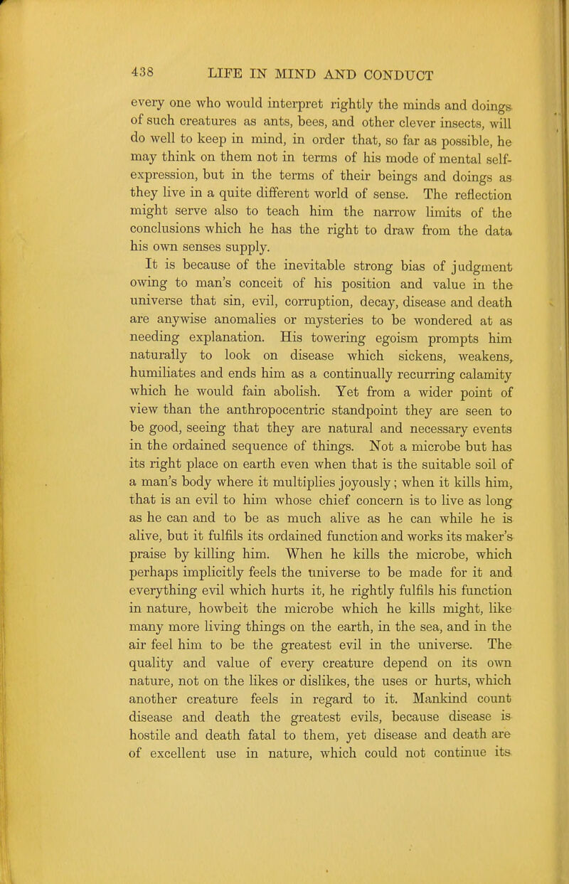 every one who would interpret rightly the minds and doings of such creatures as ants, bees, and other clever insects, will do well to keep in mind, in order that, so far as possible, he may think on them not in terms of his mode of mental self- expression, but in the terms of their beings and doings as they live in a quite different world of sense. The reflection might serve also to teach him the narrow limits of the conclusions which he has the right to draw from the data his own senses supply. It is because of the inevitable strong bias of judgment owing to man's conceit of his position and value in the universe that sin, evil, corruption, decay, disease and death are anywise anomalies or mysteries to be wondered at as needing explanation. His towering egoism prompts him naturally to look on disease which sickens, weakens, humiliates and ends him as a continually recurring calamity which he would fain abolish. Yet from a wider point of view than the anthropocentric standpoint they are seen to be good, seeing that they are natural and necessary events in the ordained sequence of things. Not a microbe but has its right place on earth even when that is the suitable soil of a man's body where it multiplies joyously; when it kills him, that is an evil to him whose chief concern is to live as long as he can and to be as much alive as he can while he is alive, but it fulfils its ordained function and works its maker's praise by killing him. When he kills the microbe, which perhaps implicitly feels the universe to be made for it and everything evil which hurts it, he rightly fulfils his function in nature, howbeit the microbe which he kills might, like many more living things on the earth, in the sea, and in the air feel him to be the greatest evil in the universe. The quality and value of every creature depend on its own nature, not on the likes or dislikes, the uses or hurts, which another creature feels in regard to it. Mankind count disease and death the greatest evils, because disease is hostile and death fatal to them, yet disease and death are of excellent use in nature, which could not continue its
