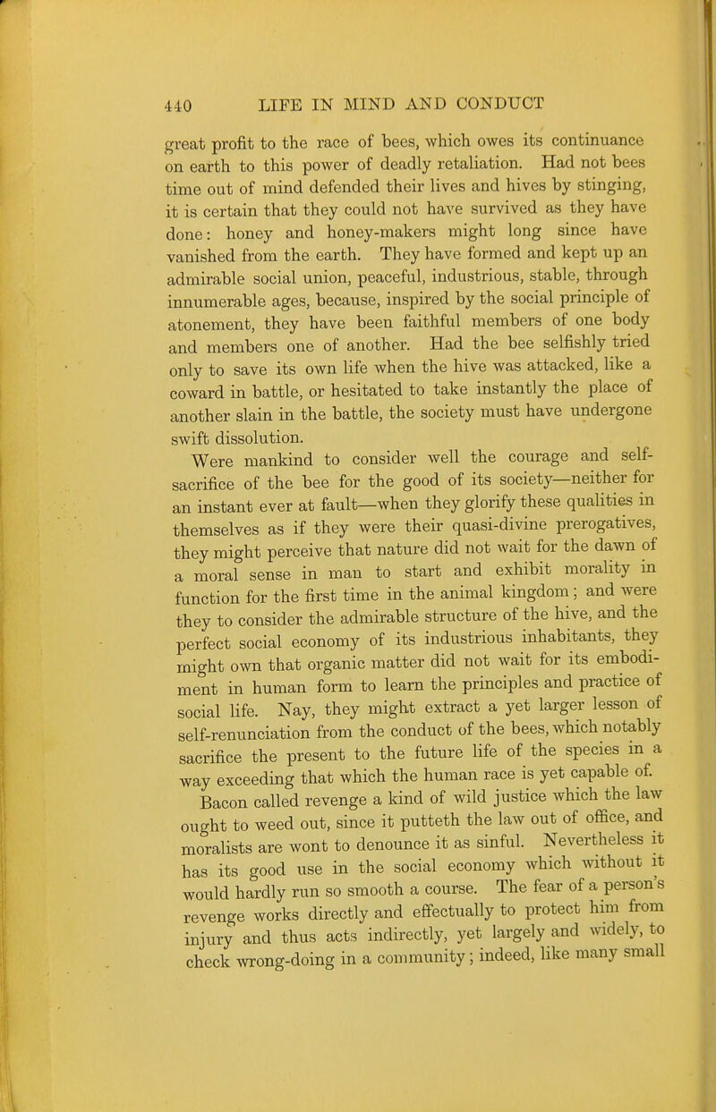 great profit to the race of bees, which owes its continuance on earth to this power of deadly retaliation. Had not bees time out of mind defended their lives and hives by stinging, it is certain that they could not have survived as they have done: honey and honey-makers might long since have vanished from the earth. They have formed and kept up an admirable social union, peaceful, industrious, stable, through innumerable ages, because, inspired by the social principle of atonement, they have been faithful members of one body and members one of another. Had the bee selfishly tried only to save its own life when the hive was attacked, like a coward in battle, or hesitated to take instantly the place of another slain in the battle, the society must have undergone swift dissolution. Were mankind to consider well the courage and self- sacrifice of the bee for the good of its society—neither for an instant ever at fault—when they glorify these qualities in themselves as if they were their quasi-divine prerogatives, they might perceive that nature did not wait for the dawn of a moral sense in man to start and exhibit morality in function for the first time in the animal kingdom; and were they to consider the admirable structure of the hive, and the perfect social economy of its industrious inhabitants, they might own that organic matter did not wait for its embodi- ment in human form to learn the principles and practice of social life. Nay, they might extract a yet larger lesson of self-renunciation from the conduct of the bees, which notably sacrifice the present to the future life of the species in a way exceeding that which the human race is yet capable of. Bacon called revenge a kind of wild justice which the law ought to weed out, since it putteth the law out of office, and moralists are wont to denounce it as sinful. Nevertheless it has its good use in the social economy which without it would hardly run so smooth a course. The fear of a person's revenge works directly and effectually to protect him from injury and thus acts indirectly, yet largely and widely, to check wrong-doing in a community; indeed, like many small