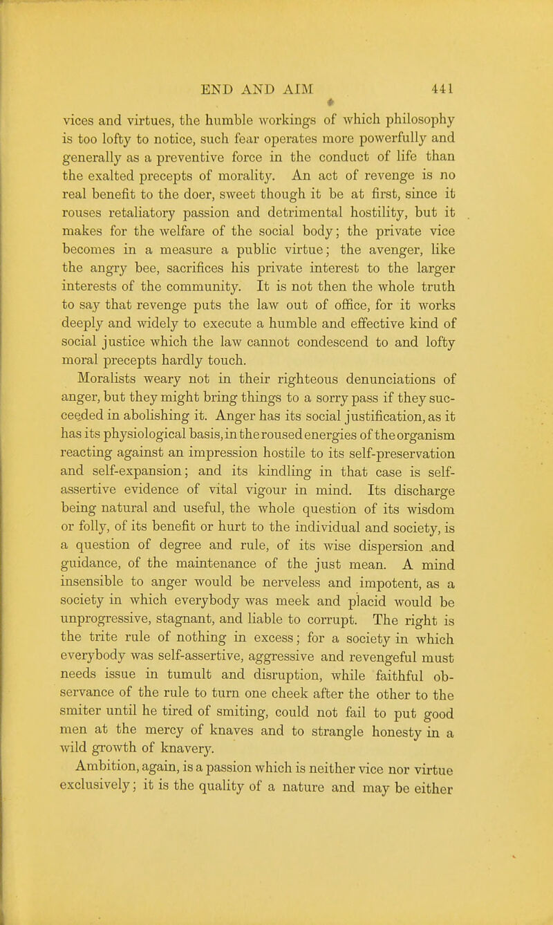 vices and virtues, the humble workings of which philosophy is too lofty to notice, such fear operates more powerfully and generally as a preventive force in the conduct of life than the exalted precepts of morality. An act of revenge is no real benefit to the doer, sweet though it be at first, since it rouses retaliatory passion and detrimental hostility, but it makes for the welfare of the social body; the private vice becomes in a measure a public virtue; the avenger, like the angry bee, sacrifices his private interest to the larger interests of the community. It is not then the whole truth to say that revenge puts the law out of ofiice, for it works deeply and widely to execute a humble and effective kind of social justice which the law cannot condescend to and lofty moral precepts hardly touch. Moralists weary not in their righteous denunciations of anger, but they might bring things to a sorry pass if they suc- ceeded in abolishing it. Anger has its social justification, as it has its physiological basis, in the roused energies of the organism reacting against an impression hostile to its self-preservation and self-expansion; and its kindling in that case is self- assertive evidence of vital vigour in mind. Its discharge being natural and useful, the whole question of its wisdom or folly, of its benefit or hurt to the individual and society, is a question of degree and rule, of its wise dispersion and guidance, of the maintenance of the just mean. A mind insensible to anger would be nerveless and impotent, as a society in which everybody was meek and placid would be unprogressive, stagnant, and liable to corrupt. The right is the trite rule of nothing in excess; for a society in which everybody was self-assertive, aggressive and revengeful must needs issue in tumult and disruption, while faithful ob- servance of the rule to turn one cheek after the other to the smiter until he tired of smiting, could not fail to put good men at the mercy of knaves and to strangle honesty in a wild growth of knavery. Ambition, again, is a passion which is neither vice nor virtue exclusively; it is the quality of a nature and may be either