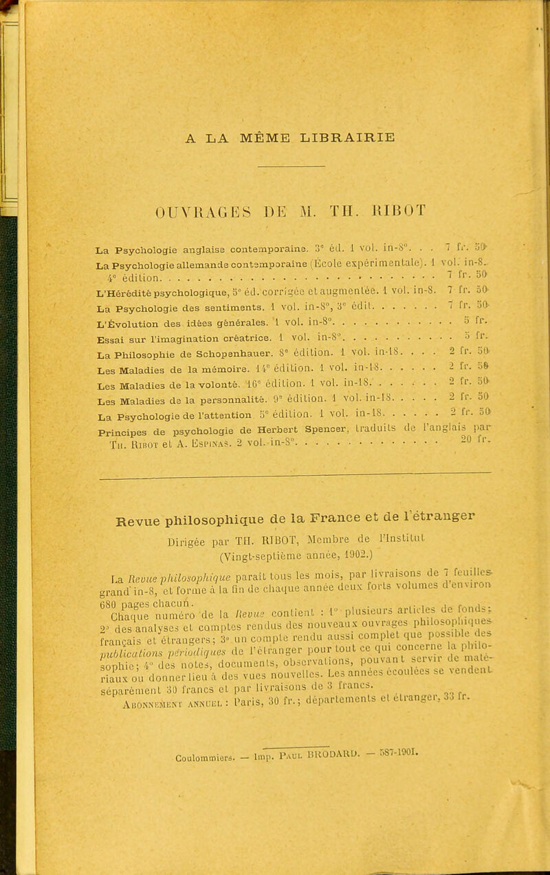 A LA MÊME LIBRAIRIE OUVRAGES DE M. TH. UIBOT La Psychologie anglaise contemporaine. .1° éd. 1 vol. in-S. . . 't fi'. t>0 La Psychologie allemande contemporaine (École expérimentale). 1 vol. in-8. 4° édition 7 fr. oO L'HéréditépsychologiçtuejO éd. corrigée et augmentée. 1 vol. in-S. 7 fr. 30 La Psychologie des sentiments. 1 vol. in-8% 3° cdil 7 fr. 50- L'Évolution des idées générales. 1 vol. in-8° à fr. Essai sur l'imagination créatrice. 1 vol. in-8 -J fr. La Philosophie de Schopenhauer. 8° édition. 1 vol. in l8. ... 2 fr. 50 Les Maladies de la mémoire, ir édition. 1 vol. in-lS 2 fr. o& Les Maladies de la volonté. 16'= édition. 1 vol. in-lS 2 fr. oO Les Maladies de la personnalité. 0° édition. 1 vol. in-18 2 fr. 50 La Psychologie de l'attention fj édition. 1 vol. in-lS 2 fr. 30 Principes de psychologie de Herbert Spencer, ti'aduits de l'anglais par Tu. RuîOT et A. Ilspinas. 2 vol. in-S 20 fr. Revue philosophique de la France et de l'étranger Dirigée par TII. RIBOT, Membre de l'Institut (Vingt-septième année, 1902.) La Revue vliilosophiquc parait tous les mois, par livraisons de 7 feuilles grand- in-8, et forme à la fin de chaque année deux forts volumes d environ 080 nages chacun. ,• i„, i„ r^.,,i-. Chaque numéro de la Hevu, contient : 1 \->^^^'^^^-^ ^'''']':^/^^JZt' 2^ des analyses et comptes rendus des nouveaux ouvrages phUoso .que. Fra cais et étrangers; 3 un compte rendu aussi complet que Po^=;> >^ ^Ltions per^digùes de l'élranger pour tout ce qui concerne a pl lo- sophie; 4 des notes, documents, observations, pouvant ^''.«fvn de nu e^ r?auxou donnerlieu à des vues nouvelles. Les années écoulées .e vendent séparément 30 francs et par livraisons de 3 francs. AuoNNoiiïM ANNUia. : Paris, 30 fr.; départements el etrangei, 33 fr. Coulommiers. - Imp. P-vul BRODAHU. - 587-