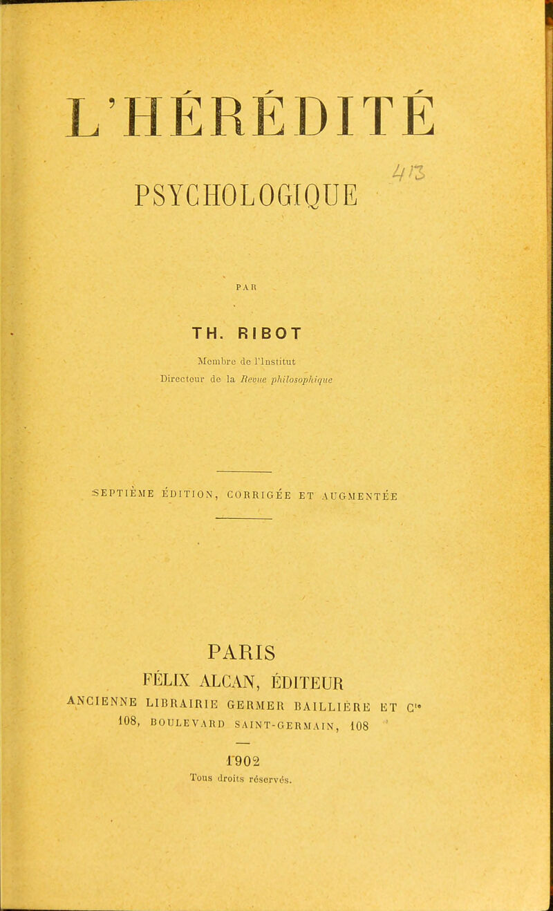 PSYCHOLOGIQUE PAR TH. RIBOT Membre do l'Institut Directeur de la Revue philosophique SEPTIÈME ÉDITION, CORRIGÉE ET AUGMENTÉE PARIS FÉLIX ALCAN, ÉDITEUR ANCIENNE LIBRAIRIE GERMER I3AILLIÉRE ET C 108, BOULEVARD SAINT-GERMAIN, 108 1902 Tous droits résorviSs.