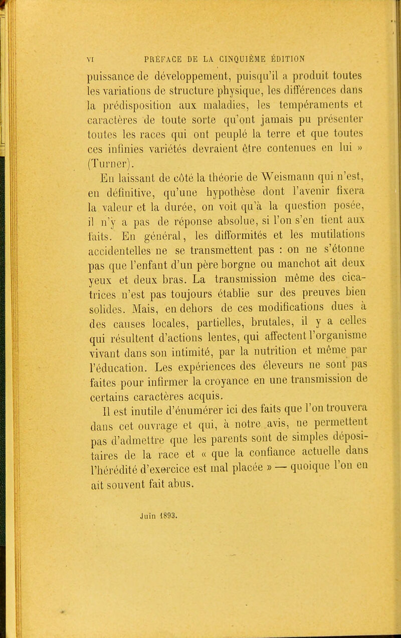 puissance de développement, puisqu'il a produit toutes les variations de structure physique, les différences dans la prédisposition aux maladies, les tempéraments et caractères de toute sorte qu'ont jamais pu présenter toutes les races qui ont peuplé la terre et que toutes ces infinies variétés devraient être contenues en lui » (Turner). En laissant de côté la théorie de Weismann qui n'est, en définitive, qu'une hypothèse dont l'avenir fixera la valeur et la durée, on voit qu'à la question posée, il n'y a pas de réponse absolue, si l'on s'en tient aux faits. En général, les difformités et les mutilations accidentelles ne se transmettent pas : on ne s'étonne pas que l'enfant d'un père borgne ou manchot ait deux yeux et deux bras. La transmission même des cica- trices n'est pas toujours établie sur des preuves bien solides. Mais, en dehors de ces modifications dues à des causes locales, partielles, brutales, il y a celles qui résultent d'actions lentes, qui affectent l'organisme vivant dans son intimité, par la nutrition et même par l'éducation. Les expériences des éleveurs ne sont pas faites pour infirmer la croyance en une transmission de certains caractères acquis. Il est inutile d'énumérer ici des faits que l'on trouvera dans cet ouvrage et qui, à notre avis, ne permettent pas d'admettre que les parents sont de simples déposi- taires de la race et « que la confiance actuelle dans l'hérédité d'exercice est mal placée » — quoique l'on en ait souvent fait abus. Juin 1893.