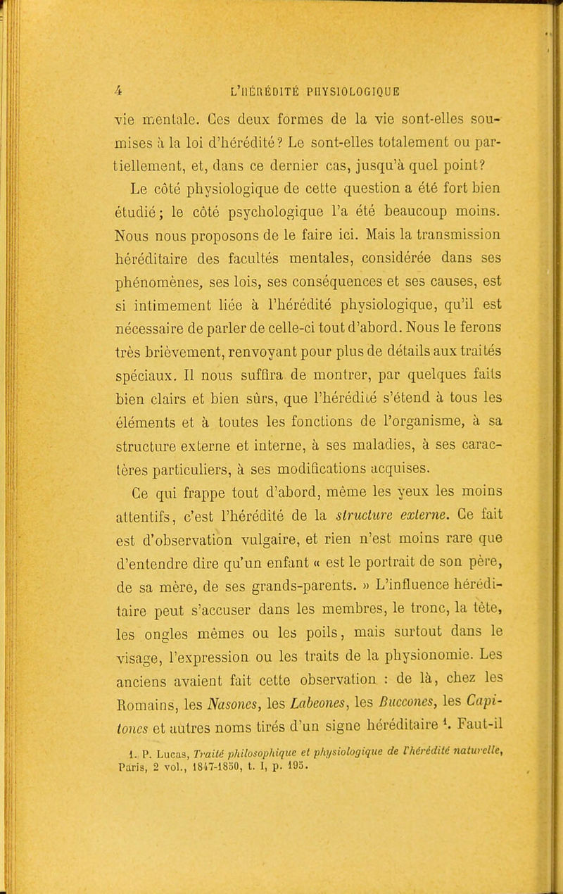 vie mentale. Ces deux formes de la vie sont-elles sou- mises à la loi d'hérédité? Le sont-elles totalement ou par- tiellement, et, dans ce dernier cas, jusqu'à quel point? Le côté physiologique de cette question a été fort hien étudié; le côté psychologique l'a été beaucoup moins. Nous nous proposons de le faire ici. Mais la transmission héréditaire des facultés mentales, considérée dans ses phénomènes, ses lois, ses conséquences et ses causes, est si intimement liée à l'hérédité physiologique, qu'il est nécessaire de parler de celle-ci tout d'abord. Nous le ferons très brièvement, renvoyant pour plus de détails aux traités spéciaux. Il nous suffira de montrer, par quelques faits bien clairs et bien sûrs, que l'hérédité s'étend à tous les éléments et à toutes les fonctions de l'organisme, à sa structure externe et interne, à ses maladies, à ses carac- tères particuliers, à ses modifications acquises. Ce qui frappe tout d'abord, même les yeux les moins attentifs, c'est l'hérédité de la structure externe. Ce fait est d'observation vulgaire, et rien n'est moins rare que d'entendre dire qu'un enfant « est le portrait de son père, de sa mère, de ses grands-parents. » L'influence hérédi- taire peut s'accuser dans les membres, le tronc, la tête, les ongles mêmes ou les poils, mais surtout dans le visage, l'expression ou les traits de la physionomie. Les anciens avaient fait cette observation : de là, chez les Romains, les Nasones, les Labeones, les Duccones, les Capi- toncs et autres noms tirés d'un signe héréditaire Faut-il 1. p. Lucas, Traité philosophique et physiologique de l'hérédité naturelle, Paris, 2 vol., 1847-18o0, t. I, p. 195.