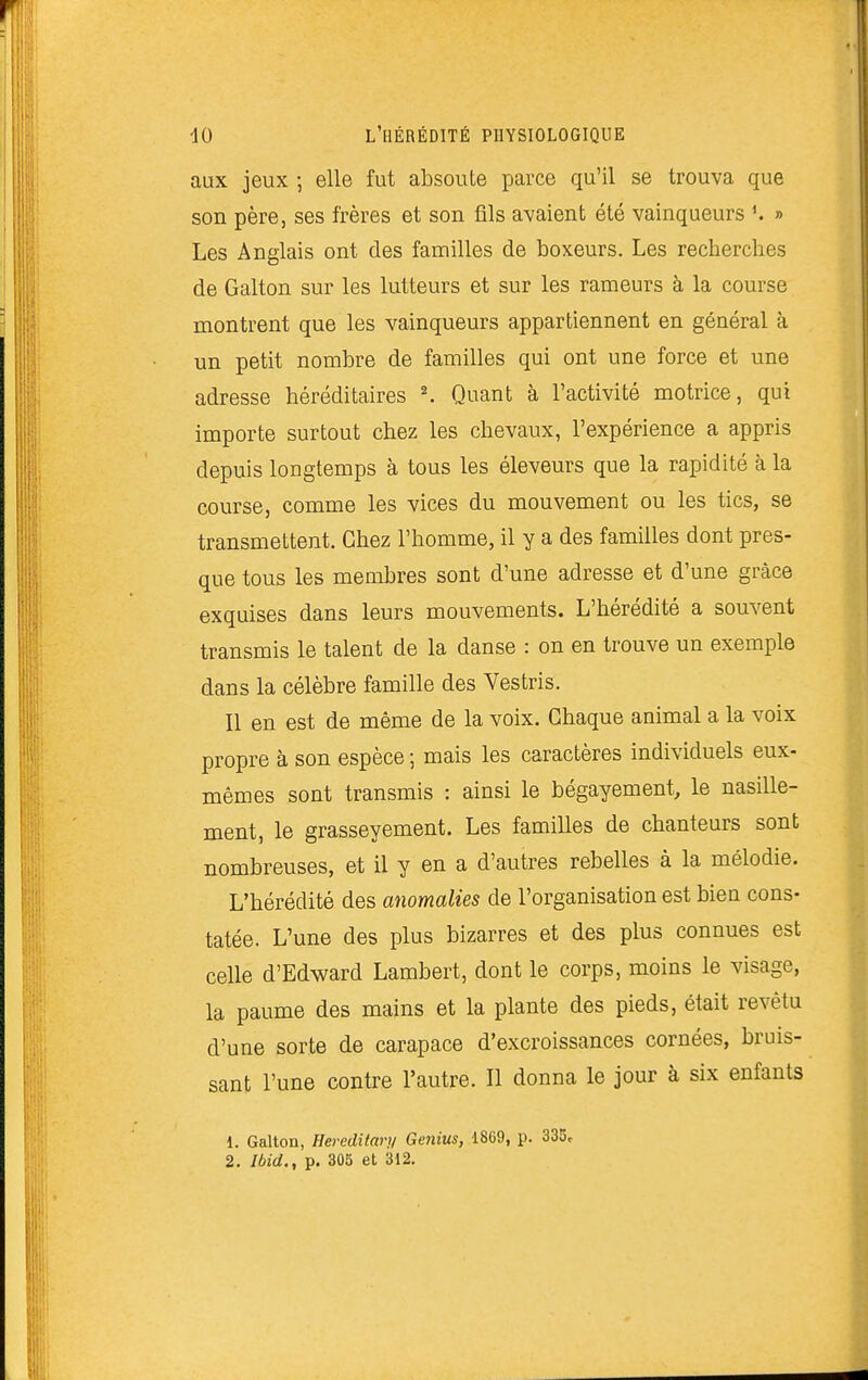 aux jeux ; elle fut absoute parce qu'il se trouva que son père, ses frères et son fils avaient été vainqueurs » Les Anglais ont des familles de boxeurs. Les recherches de Galton sur les lutteurs et sur les rameurs à la course montrent que les vainqueurs appartiennent en général à un petit nombre de familles qui ont une force et une adresse héréditaires ^ Quant à l'activité motrice, qui importe surtout chez les chevaux, l'expérience a appris depuis longtemps à tous les éleveurs que la rapidité à la course, comme les vices du mouvement ou les tics, se transmettent. Chez l'homme, il y a des familles dont pres- que tous les membres sont d'une adresse et d'une grâce exquises dans leurs mouvements. L'hérédité a souvent transmis le talent de la danse : on en trouve un exemple dans la célèbre famille des Vestris. Il en est de même de la voix. Chaque animal a la voix propre à son espèce ; mais les caractères individuels eux- mêmes sont transmis : ainsi le bégayement, le nasille- ment, le grasseyement. Les familles de chanteurs sont nombreuses, et il y en a d'autres rebelles à la mélodie. L'hérédité des anomalies de l'organisation est bien cons- tatée. L'une des plus bizarres et des plus connues est celle d'Edward Lambert, dont le corps, moins le visage, la paume des mains et la plante des pieds, était revêtu d'une sorte de carapace d'excroissances cornées, bruis- sant l'une contre l'autre. Il donna le jour à six enfants 1. Galton, Hereditary Genius, 1869, p. 335c