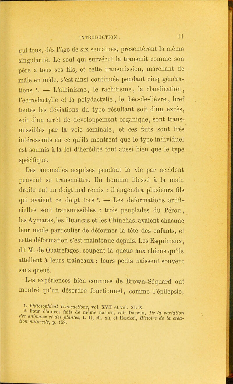 qui tous, dès l'âge de six semaines, présentèrent la même sino-ularité. Le seul qui survécut la transmit comme son père à tous ses fils, et cette transmission, marchant de mâle en mâle, s'est ainsi continuée pendant cinq généra- tions K — L'albinisme, le rachitisme, la claudication, l'ectrodactylie et la polydactylie , le béc-de-lièvre , bref toutes les déviations du type résultant soit d'un excès, soit d'un arrêt de développement organique, sont trans- missibles par la voie séminale, et ces faits sont très intéressants en ce qu'ils montrent que le type individuel est soumis à la loi d'hérédité tout aussi bien que le type spécifique. Des anomalies acquises pendant la vie par accident peuvent se transmettre. Un homme blessé à la main droite eut un doigt mal remis : il engendra plusieurs fils qui avaient ce doigt tors ^ — Les déformations artifi- cielles sont transmissibles : trois peuplades du Pérou, les Aymaras, les Huancas et les Ghinchas, avaient chacune leur mode particuHer de déformer la tète des enfants, et cette déformation s'est maintenue depuis. Les Esquimaux, dit M. de Quatrefages, coupent la queue aux chiens qu'ils attellent à leurs traîneaux : leurs petits naissent souvent sans queué. Les expériences bien connues de Brown-Séquard ont montré qu'un désordre fonctionnel, comme l'épilepsie, 1. Philosophical Transactions, vol. XVII et vol. XLIX. 2. Pour d'autres faits de même nature, voir Darwin, De la variation des animaux et des plantes, t. II, ch. xii, et Ilaîckel, Histoire de la créa- tion naturelle, p. 158.