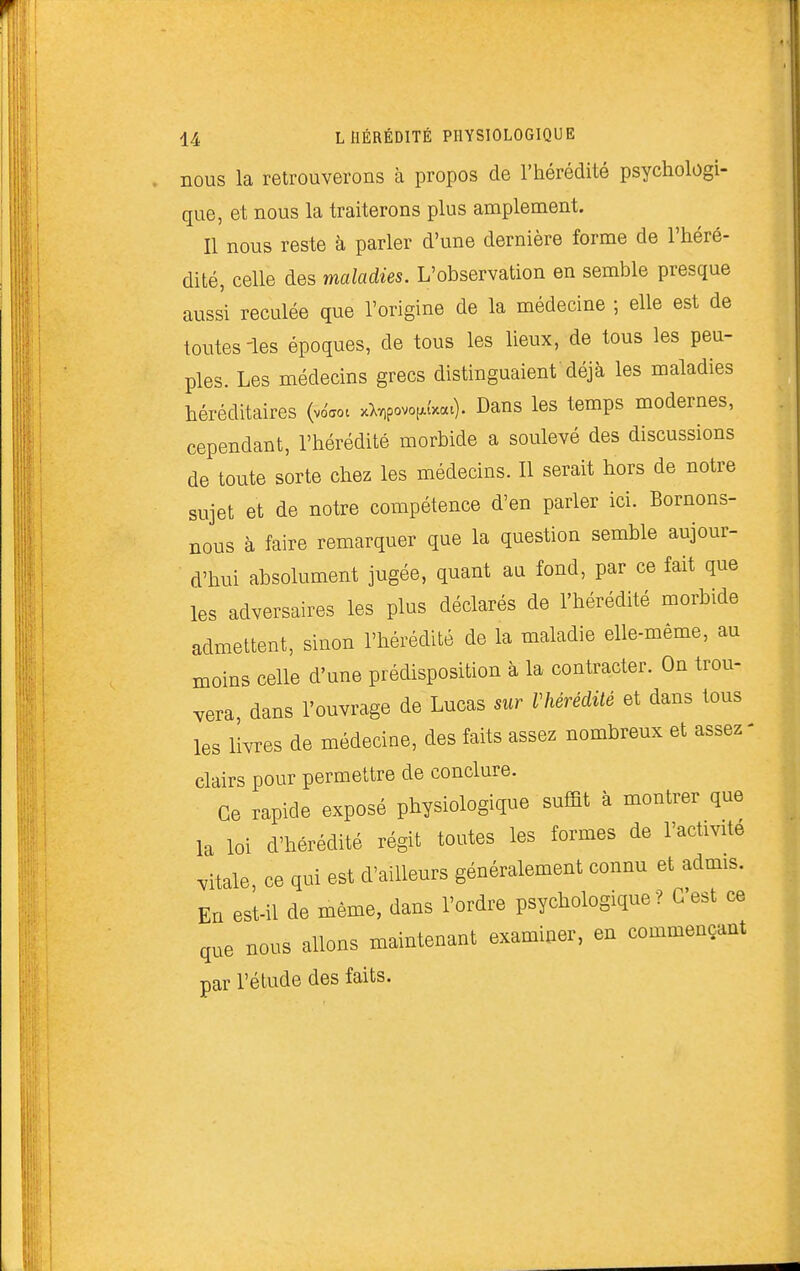 nous la retrouverons à propos de l'hérédité psychologi- que, et nous la traiterons plus amplement. Il nous reste à parler d'une dernière forme de l'héré- dité, celle des maladies. L'observation en semble presque aussi reculée que l'origine de la médecine ; elle est de toutes -les époques, de tous les lieux, de tous les peu- ples. Les médecins grecs distinguaient'déjà les maladies héréditaires (vo'aot xX^povof.t'x«t). Dans les temps modernes, cependant, l'hérédité morbide a soulevé des discussions de toute sorte chez les médecins. Il serait hors de notre sujet et de notre compétence d'en parler ici. Bornons- nous à faire remarquer que la question semble aujour- d'hui absolument jugée, quant au fond, par ce fait que les adversaires les plus déclarés de l'hérédité morbide admettent, sinon l'hérédité de la maladie elle-même, au moins celle d'une prédisposition à la contracter. On trou- vera dans l'ouvrage de Lucas sur Vhérédité et dans tous les livres de médecine, des faits assez nombreux et assez- clairs pour permettre de conclure. Ce rapide exposé physiologique suffit à montrer que la loi d'hérédité régit toutes les formes de l'activité vitale ce qui est d'ailleurs généralement connu et admis. En est-il de même, dans l'ordre psychologique? C'est ce que nous allons maintenant examiner, en commençant par l'étude des faits.