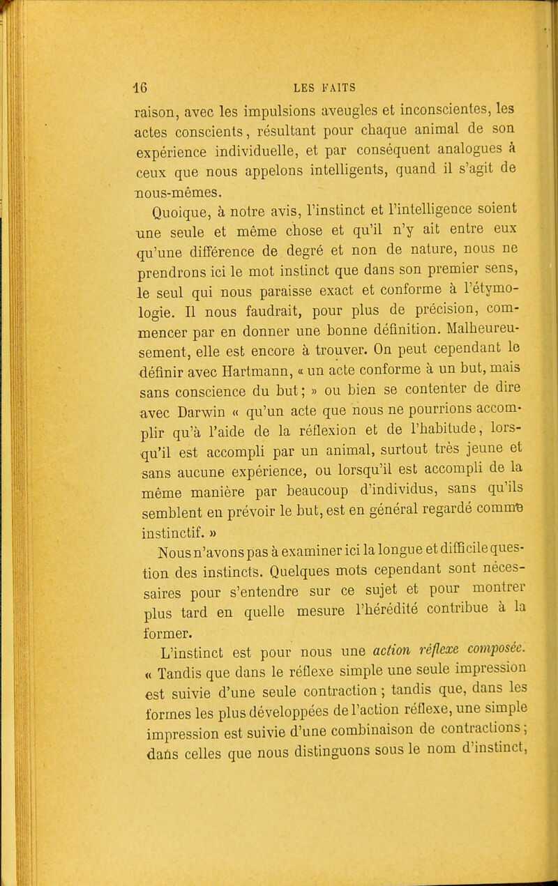 raison, avec les impulsions aveugles et inconscientes, les actes conscients, résultant pour chaque animal de son expérience individuelle, et par conséquent analogues à ceux que nous appelons intelligents, quand il s'agit de nous-mêmes. Quoique, à notre avis, l'instinct et l'intelligence soient •une seule et même chose et qu'il n'y ait entre eux qu'une différence de degré et non de nature, nous ne prendrons ici le mot instinct que dans son premier sens, le seul qui nous paraisse exact et conforme à l'étymo- logie. Il nous faudrait, pour plus de précision, com- mencer par en donner une bonne définition. Malheureu- sement, elle est encore à trouver. On peut cependant le définir avec Hartmann, « un acte conforme à un but, mais sans conscience du but ; » ou bien se contenter de dire avec Darwin « qu'un acte que nous ne pourrions accom- plir qu'à l'aide de la réflexion et de l'habitude, lors- qu'il est accompli par un animal, surtout très jeune et sans aucune expérience, ou lorsqu'il est accompli de la même manière par beaucoup d'individus, sans qu'ils semblent en prévoir le but, est en général regardé comm^ instinctif. » Nous n'avons pas à examiner ici la longu e et difficile ques- tion des instincts. Quelques mots cependant sont néces- saires pour s'entendre sur ce sujet et pour montrer plus tard en quelle mesure l'hérédité contribue à la former. L'instinct est pour nous une action réflexe composée. « Tandis que dans le réflexe simple une seule impression est suivie d'une seule contraction ; tandis que, dans les formes les plus développées de l'action réflexe, une simple impression est suivie d'une combinaison de contractions ; daùs celles que nous distinguons sous le nom d'instinct,