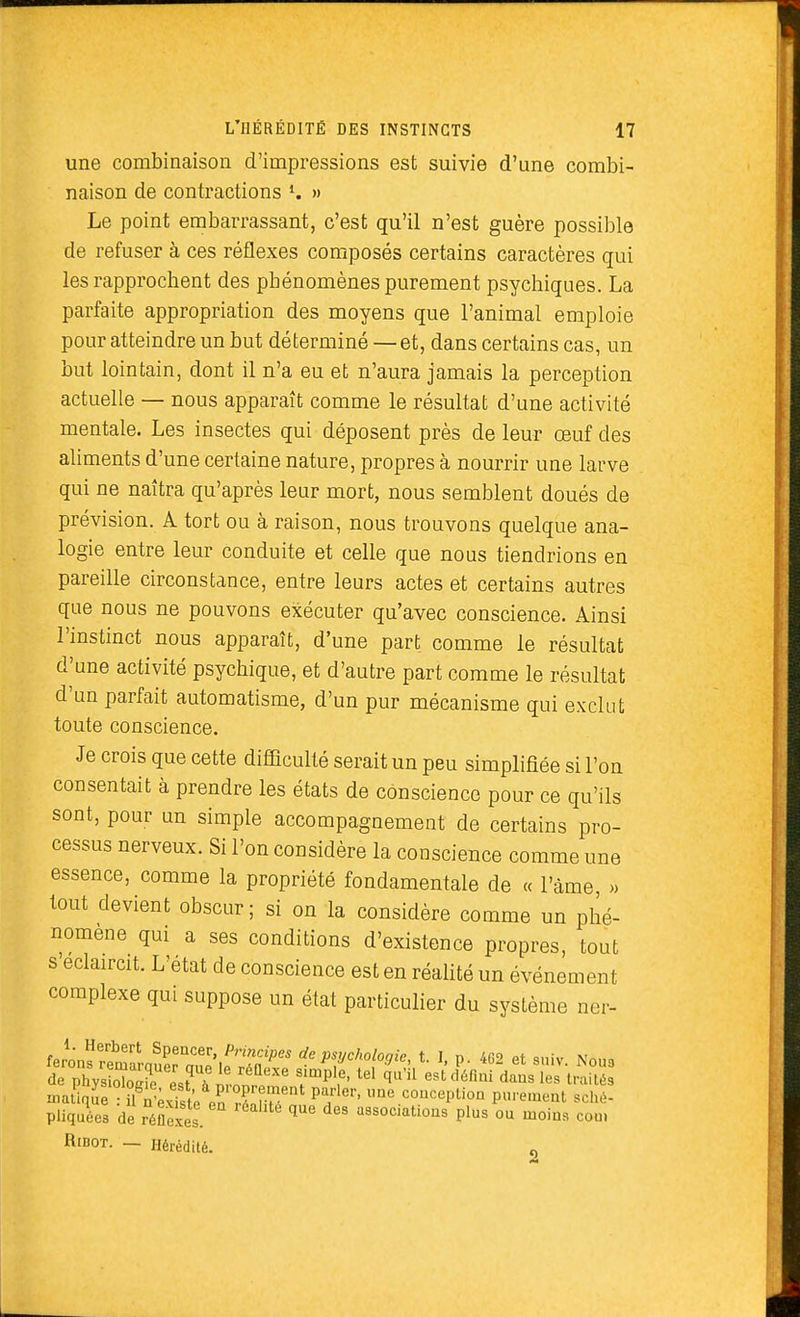 une combinaison d'impressions est suivie d'une combi- naison de contractions K » Le point embarrassant, c'est qu'il n'est guère possible de refuser à ces réflexes composés certains caractères qui les rapprochent des phénomènes purement psychiques. La parfaite appropriation des moyens que l'animal emploie pour atteindre un but déterminé —et, dans certains cas, un but lointain, dont il n'a eu et n'aura jamais la perception actuelle — nous apparaît comme le résultat d'une activité mentale. Les insectes qui déposent près de leur œuf des aliments d'une certaine nature, propres à nourrir une larve qui ne naîtra qu'après leur mort, nous semblent doués de prévision. A tort ou à raison, nous trouvons quelque ana- logie entre leur conduite et celle que nous tiendrions en pareille circonstance, entre leurs actes et certains autres que nous ne pouvons exécuter qu'avec conscience. Ainsi l'instinct nous apparaît, d'une part comme le résultat d'une activité psychique, et d'autre part comme le résultat d'un parfait automatisme, d'un pur mécanisme qui exclut toute conscience. Je crois que cette difficulté serait un peu simplifiée si l'on consentait à prendre les états de conscience pour ce qu'ils sont, pour un simple accompagnement de certains pro- cessus nerveux. Si l'on considère la conscience comme une essence, comme la propriété fondamentale de « l'âme, >> tout devient obscur; si on la considère comme un phé- nomène qui a ses conditions d'existence propres, tout s'eclaircit. L'état de conscience est en réalité un événement complexe qui suppose un état particulier du système ner- fpmn«f^' Spencer, Principes de psychologie, t. 1, p. 462 et sniv Non. inatiqL : en r^.r^^^ ^°'^<^P^i°° purement sché- pliquées de réflexes. '^^^ °' associations plus ou moins com RiBOT. — Hérédité.