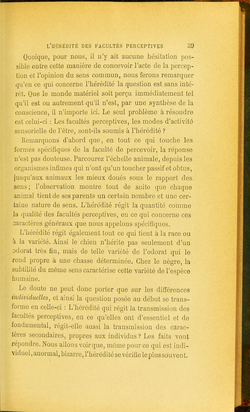 Quoique, pour nous, il n'y ait aucune hésitation pos- sible entre cette manière de concevoir l'acte de la percep- tion et l'opinion du sens commun, nous ferons remarquer qu'en ce qui concerne l'hérédité la question est sans inté- rêt. Que le monde matériel soit perçu immédiatement tel qu'il est ou autrement qu'il n'est, par une synthèse de la conscience, il n'importe ici. Le seul problème à résoudre est celui-ci : Les facultés perceptives, les modes d'activité sensorielle de l'être, sont-ils soumis à l'hérédité ? Remarquons d'abord que, en tout ce qui touche les formes spécifiques de la faculté de percevoir, la réponse n'est pas douteuse. Parcourez l'échelle animale, depuis les organismes infîmes qui n'ont qu'un toucher passif et obtus, jusqu'aux animaux les mieux doués sous le rapport des sens; l'observation montre tout de suite que chaque animal tient de ses parents un certain nombre et une cer- taine nature de sens. L'hérédité régit la quantité comme la qualité des facultés perceptives, en ce qui concerne ces caractères généraux que nous appelons spécifiques. L'hérédité régit également tout ce qui tient à la race ou à la variété. Ainsi le chien n'hérite pas seulement d'un odorat très fin, mais de telle variété de l'odorat qui le rend propre à une chasse déterminée. Chez le nègre, la subtilité du même sens caractérise cette variété de l'espèce humaine. Le doute ne peut donc porter que sur les différences individuelles, et ainsi la question posée au début se trans- forme en celle-ci : L'hérédité qui régit la transmission des facultés perceptives, en ce qu'elles ont d'essentiel et de fondamental, régit-elle aussi la transmission des carac- tères secondaires, propres aux individus ? Les faits vont répondre. Nous allons voir que, même pour ce qui est indi- viduel, anormal, bizarre, l'hérédité se vérifie leplus souvent.