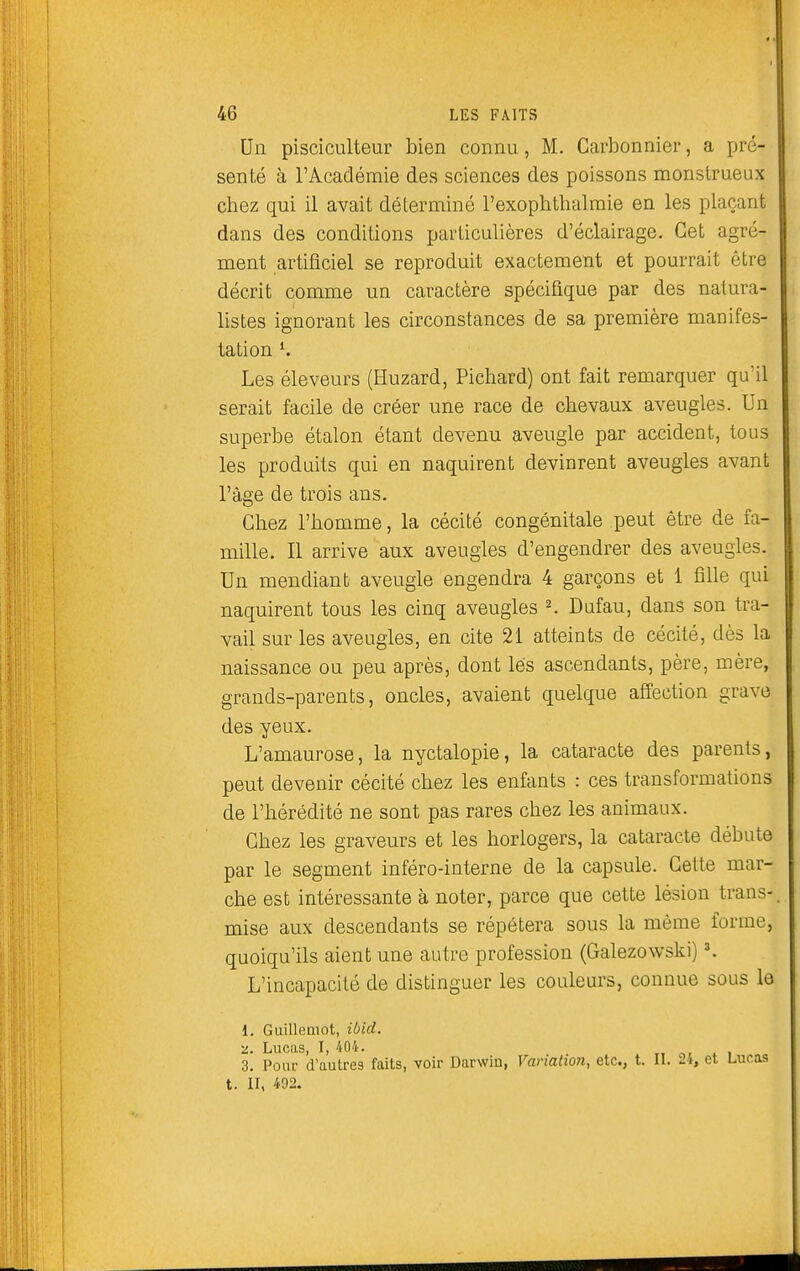 Un pisciculteur bien connu, M. Carbonnier, a pré- senté à l'Académie des sciences des poissons monstrueux chez qui il avait déterminé l'exophthalraie en les plaçant dans des conditions particulières d'éclairage. Cet agré- ment artificiel se reproduit exactement et pourrait être décrit comme un caractère spécifique par des natura- listes ignorant les circonstances de sa première manifes- tation K Les éleveurs (Huzard, Pichard) ont fait remarquer qu'il serait facile de créer une race de chevaux aveugles. Un superbe étalon étant devenu aveugle par accident, tous les produits qui en naquirent devinrent aveugles avant l'âge de trois ans. Chez l'homme, la cécité congénitale peut être de fa- mille. Il arrive aux aveugles d'engendrer des aveugles. Un mendiant aveugle engendra 4 garçons et 1 fille qui naquirent tous les cinq aveugles K Dufau, dans son tra- vail sur les aveugles, en cite 21 atteints de cécité, dès la naissance ou peu après, dont lés ascendants, père, mère, grands-parents, oncles, avaient quelque affection grave des yeux. L'amaurose, la nyctalopie, la cataracte des parents, peut devenir cécité chez les enfants : ces transformations de l'hérédité ne sont pas rares chez les animaux. Chez les graveurs et les horlogers, la cataracte débute par le segment inféro-interne de la capsule. Cette mar- che est intéressante à noter, parce que cette lésion trans- mise aux descendants se répétera sous la même forme, quoiqu'ils aient une autre profession (Galezowski) K L'incapacité de distinguer les couleurs, connue sous lo 1. Guilleaiot, ibid. 2. Lucas, I, 404. 3. Pour d'aulre3 faits, voir Darwin, Variation, etc., t. IL 24, et Lucas t. II, 492.