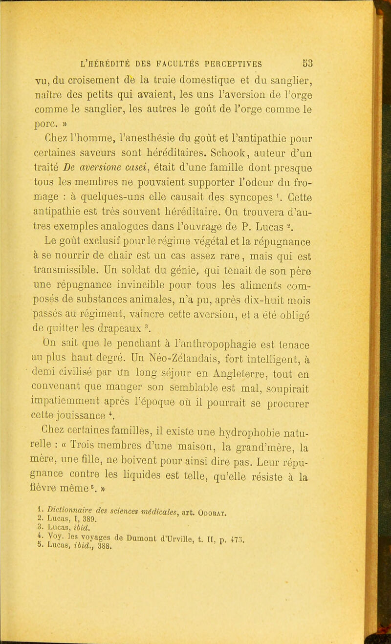 vu, du croisement de la truie domestique et du sanglier, naître des petits qui avaient, les uns l'aversion de l'orge comme le sanglier, les autres le goût de l'orge comme le porc. » Chez l'homme, l'anesthésîe du goût et l'antipathie pour certaines saveurs sont héréditaires. Schook, auteur d'un traité De aversione casei, était d'une famille dont presque tous les membres ne pouvaient supporter l'odeur du fro- mage : à quelques-uns elle causait des syncopes Cette antipathie est très souvent héréditaire. On trouvera d'au- tres exemples analogues dans l'ouvrage de P. Lucas ^ Le goût exclusif pour le régime végétal et la répugnance à se nourrir de chair est un cas assez rare, mais qui est transmissible. Un soldat du génie, qui tenait de son père une répugnance invincible pour tous les aliments com- posés de substances animales, n'a pu, après dix-huit mois passés au régiment, vaincre cette aversion, et a été obligé de quitter les drapeaux \ On sait que le penchant à l'anthropophagie est tenace au plus haut degré. Un Néo-Zéiandais, fort intelligent, à demi civilisé par un long séjour en Angleterre, tout en convenant que manger son semblable est mal, soupirait impatiemment après l'époque où il pourrait se procurer cette jouissance Chez certaines familles, il existe une hydrophobie natu- relle : « Trois membres d'une maison, la grand'mère, la mère, une fille, ne boivent pour ainsi dire pas. Leur répu- gnance contre les liquides est telle, qu'elle résiste à la fièvre même^ » 1. Dictionnaire des sciences médicales, art. Odouat. 2. Lucas, I, 389. 3. Lucas, ibid. 4. Voy. les voyages de Durnonl d'UrviUe, t. II, p. 47:!. 5. Lucas, ibid., 388.