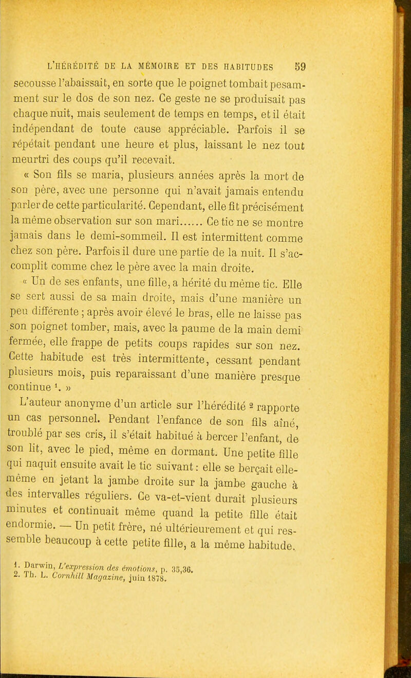 secousse l'abaissait, en sorte que le poignet tombait pesam- ment sur le dos de son nez. Ce geste ne se produisait pas chaque nuit, mais seulement de temps en temps, et il était indépendant de toute cause appréciable. Parfois il se répétait pendant une heure et plus, laissant le nez tout meurtri des coups qu'il recevait. « Son fils se maria, plusieurs années après la mort de son père, avec une personne qui n'avait jamais entendu pnrlerde cette particularité. Cependant, elle fit précisément la même observation sur son mari Ce tic ne se montre jamais dans le demi-sommeil. Il est intermittent comme chez son père. Parfois il dure une partie de la nuit. Il s'ac- complit comme chez le père avec la main droite, « Un de ses enfants, une fille, a hérité du même tic. Elle se sert aussi de sa main droite, mais d'une manière un peu difiérente ; après avoir élevé le bras, elle ne laisse pas son poignet tomber, mais, avec la paume de la main demi fermée, elle frappe de petits coups rapides sur son nez. Cette habitude est très intermittente, cessant pendant plusieurs mois, puis reparaissant d'une manière presque continue » L'auteur anonyme d'un article sur l'hérédité 2 rapporte un cas personnel. Pendant l'enfance de son fils aîné, troublé par ses cris, il s'était habitué à bercer l'enfant, de son ht, avec le pied, même en dormant. Une petite fille qui naquit ensuite avait le tic suivant : elle se berçait elle- même en jetant la jambe droite sur la jambe gauche à des intervalles réguliers. Ce va-et-vient durait plusieurs minutes et continuait même quand la petite fille était endormie. — Un petit frère, né ultérieurement et qui res- semble beaucoup à cette petite fille, a la même habitude. i . Darwin, L'expression des émotions, p. ;)5,36. ^. ib. L. Cornhill Magazine, juin 1878.