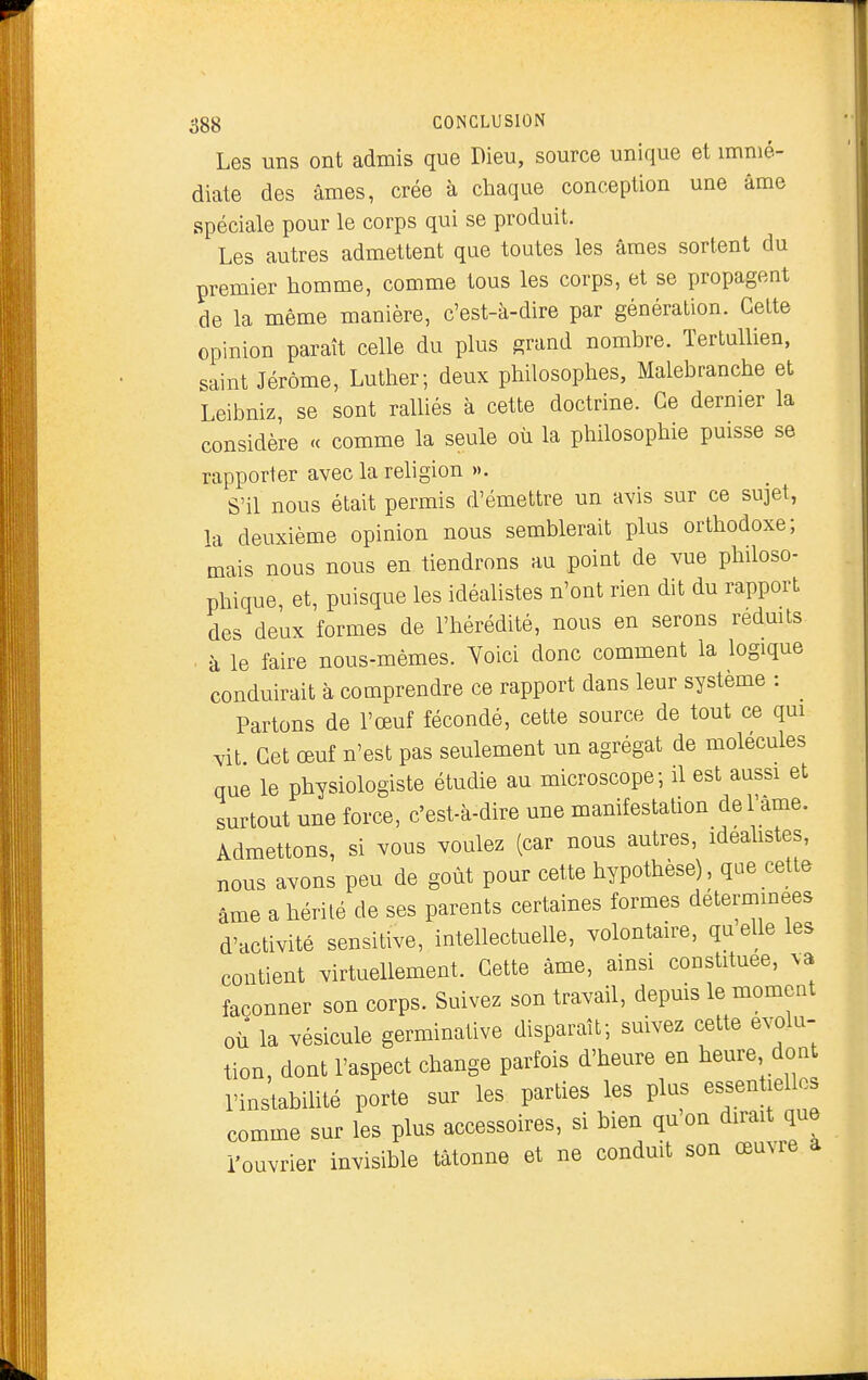 Les uns ont admis que Dieu, source unique et immé- diate des âmes, crée à chaque conception une âme spéciale pour le corps qui se produit. Les autres admettent que toutes les âmes sortent du premier homme, comme tous les corps, et se propagent de la même manière, c'est-à-dire par génération. Celte opinion paraît celle du plus grand nombre. Tertullien, saint Jérôme, Luther; deux philosophes, Malebranche et Leibniz, se sont ralliés à cette doctrine. Ce dernier la considère <c comme la seule où la philosophie puisse se rapporter avec la religion ». S'il nous était permis d'émettre un avis sur ce sujet, la deuxième opinion nous semblerait plus orthodoxe; mais nous nous en tiendrons au point de vue philoso- phique, et, puisque les idéalistes n'ont rien dit du rapport des deux formes de l'hérédité, nous en serons redmts à le faire nous-mêmes. Yoici donc comment la logique conduirait à comprendre ce rapport dans leur système : ^ Partons de l'œuf fécondé, cette source de tout ce qm yit Cet œuf n'est pas seulement un agrégat de molécules que le physiologiste étudie au microscope; il est aussi et surtout une force, c'est-à-dire une manifestation del'ame. Admettons, si vous voulez (car nous autres, ideahstes, nous avons peu de goût pour cette hypothèse), que cette âme a hérité de ses parents certaines formes déterminées d'activité sensitive, intellectuelle, volontaire, quelle les contient virtuellement. Cette âme, ainsi constituée, va façonner son corps. Suivez son travail, depuis le moment où la vésicule germinative disparaît; suivez cette évolu- tion, dont l'aspect change parfois d'heure en heure dont l'instabilité porte sur les parties les plus essentielles comme sur les plus accessoires, si bien quon dirait que l'ouvrier invisible tâtonne et ne conduit son œuvre à