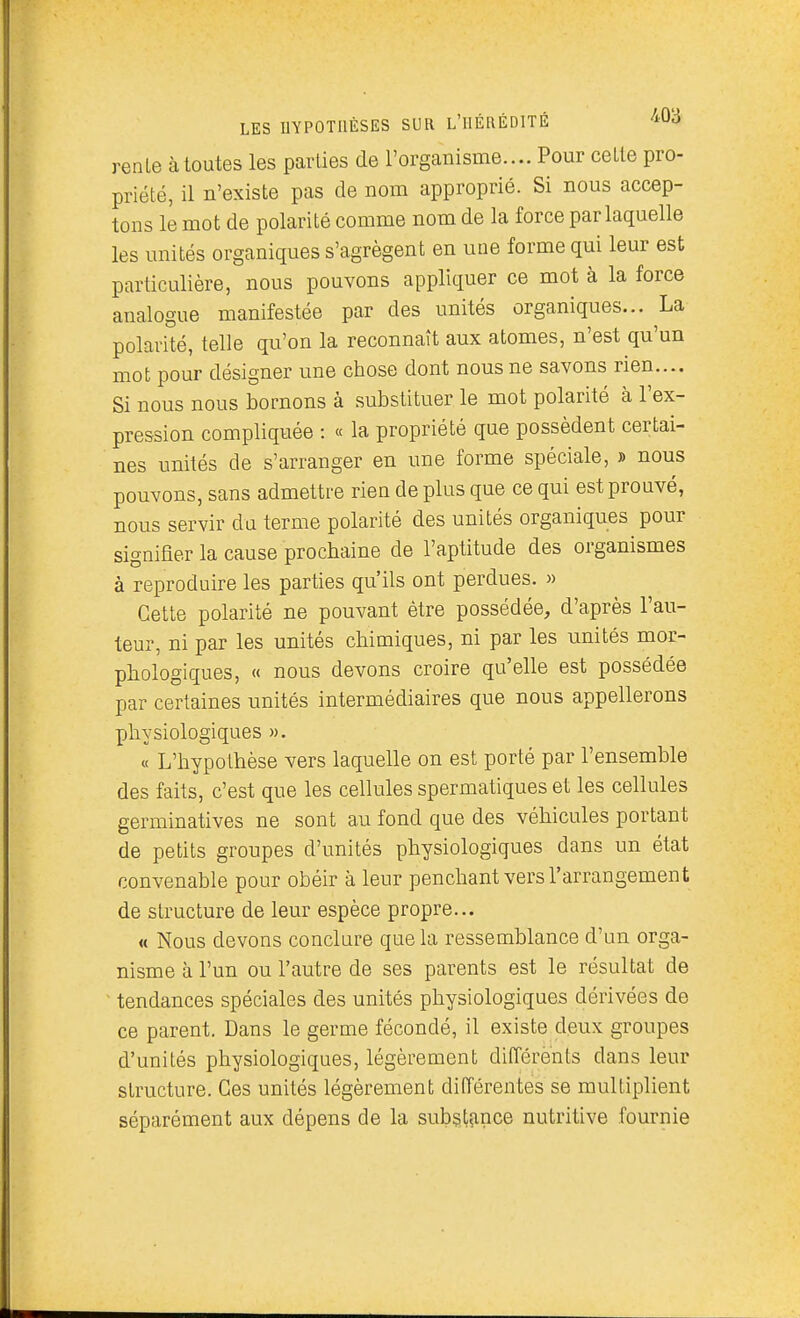 renie à toutes les parties de l'organisme.... Pour celle pro- priété, il n'exisle pas de nom approprié. Si nous accep- tons le mot de polarité comme nom de la force par laquelle les unités organiques s'agrègenl en une forme qui leur est particulière, nous pouvons appliquer ce mot à la force analogue manifestée par des unités organiques... La polarité, telle qu'on la reconnaît aux atomes, n'est qu'un mot pour désigner une chose dont nous ne savons rien.... Si nous nous bornons à substituer le mot polarité à l'ex- pression compliquée : « la propriété que possèdent certai- nes unités de s'arranger en une forme spéciale, » nous pouvons, sans admettre rien de plus que ce qui est prouvé, nous servir du terme polarité des unités organiques pour signifier la cause prochaine de l'aptitude des organismes à reproduire les parties qu'ils ont perdues. » Cette polarité ne pouvant être possédée, d'après l'au- teur, ni par les unités chimiques, ni par les unités mor- phologiques, « nous devons croire qu'elle est possédée par certaines unités intermédiaires que nous appellerons physiologiques ». « L'hypothèse vers laquelle on est porté par l'ensemble des faits, c'est que les cellules spermatiques et les cellules germinatives ne sont au fond que des véhicules portant de petits groupes d'unités physiologiques dans un état convenable pour obéir à leur penchant vers l'arrangement de structure de leur espèce propre... « Nous devons conclure que la ressemblance d'un orga- nisme à l'un ou l'autre de ses parents est le résultat de ' tendances spéciales des unités physiologiques dérivées de ce parent. Dans le germe fécondé, il existe deux groupes d'unités physiologiques, légèrement différents dans leur structure. Ces unités légèrement différentes se multiplient séparément aux dépens de la substance nutritive fournie