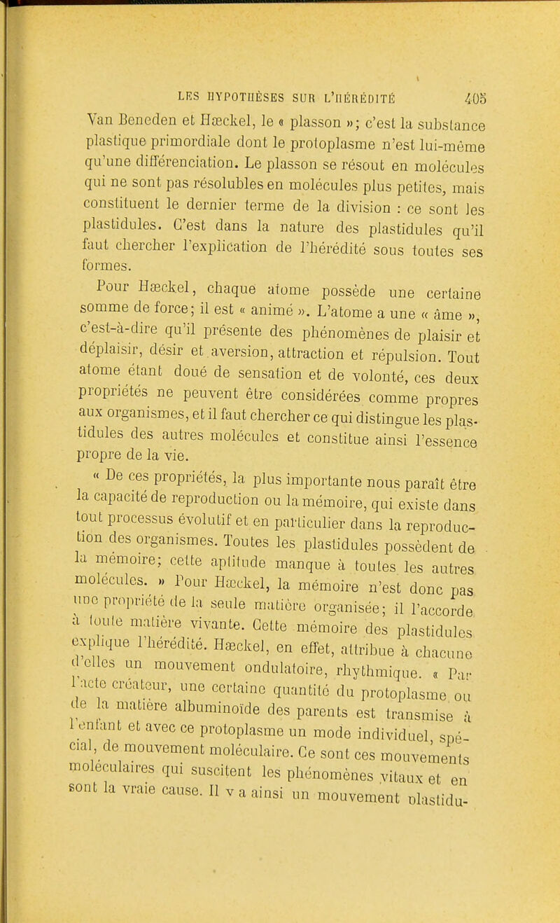 Van Beneden et Hœckel, le « plasson »; c'est la substance plastique primordiale dont le protoplasme n'est lui-môme qu'une différenciation. Le plasson se résout en molécules qui ne sont pas résolubles en molécules plus petites, mais constituent le dernier terme de la division : ce sont les plastidules. C'est dans la nature des plastidules qu'il faut clierclier l'explication de l'hérédité sous toutes ses formes. Pour Haeckel, chaque atome possède une certaine somme de force; il est « animé «. L'atome a une « âme », c'est-à-dire qu'il présente des phénomènes de plaisir et déplaisir, désir et .aversion, attraction et répulsion. Tout atome étant doué de sensation et de volonté, ces deux propriétés ne peuvent être considérées comme propres aux organismes, et il faut chercher ce qui distingue les plas- tidules des autres molécules et constitue ainsi l'essence propre de la vie. « De ces propriétés, la plus importante nous paraît être la capacité de reproduction ou la mémoire, qui existe dans tout processus évolutif et en particulier dans la reproduc- tion des organismes. Toutes les plastidules possèdent de . la mémoire; cette aptitude manque à toutes les autres molécules. .> Pour Hœckel, la mémoire n'est donc pas une propriété de la seule muticro organisée; il l'accorde a toute matière vivante. Cette mémoire des plastidules exp ique l'hérédité. H^ckel, en effet, attribue à chacune d elles un mouvement ondulatoire, rhythmique. « Pa- 1 acte créateur, une certaine quantité du protoplasme ou de a matière albuminoïde des parents est transmise à 1 entant et avec ce protoplasme un mode individuel sné cia , de mouvement moléculaire. Ce sont ces mouvements moléculaires qui suscitent les phénomènes vitaux et en