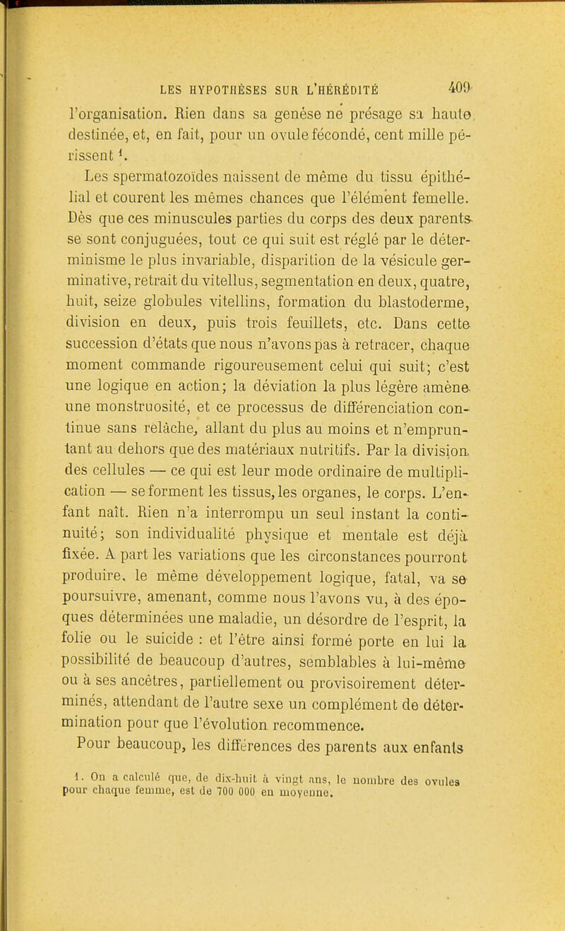 rorganisation. Rien dans sa genèse ne présage sa haute destinée, et, en fait, pour un ovule fécondé, cent mille pé- rissent ^ Les spermatozoïdes naissent de même du tissu épithé- lial et courent les mêmes chances que l'élément femelle. Dès que ces minuscules parties du corps des deux parents- se sont conjuguées, tout ce qui suit est réglé par le déter- minisme le plus invariable, disparition de la vésicule ger- minative, retrait du vitellus, segmentation en deux, quatre, huit, seize globules vitellins, formation du blastoderme, division en deux, puis trois feuillets, etc. Dans cette succession d'états que nous n'avons pas à retracer, chaque moment commande rigoureusement celui qui suit; c'est une logique en action; la déviation la plus légère amène une monstruosité, et ce processus de différenciation con- tinue sans relâche^ allant du plus au moins et n'emprun- tant au dehors que des matériaux nutritifs. Par la division, des cellules — ce qui est leur mode ordinaire de multipli- cation — se forment les tissus, les organes, le corps. L'en- fant naît. Rien n'a interrompu un seul instant la conti- nuité; son individualité physique et mentale est déjà fixée. A part les variations que les circonstances pourront produire, le même développement logique, fatal, va se- poursuivre, amenant, comme nous l'avons vu, à des épo- ques déterminées une maladie, un désordre de l'esprit, la folie ou le suicide : et l'être ainsi formé porte en lui la possibilité de beaucoup d'autres, semblables à lui-même ou à ses ancêtres, partiellement ou provisoirement déter- minés, attendant de l'autre sexe un complément de déter- mination pour que l'évolution recommence. Pour beaucoup, les différences des parents aux enfants 1. On a calculé que, de dix-huit à vingt ans, le nombre des ovules pour chaque femme, est de 700 000 en moyeune.