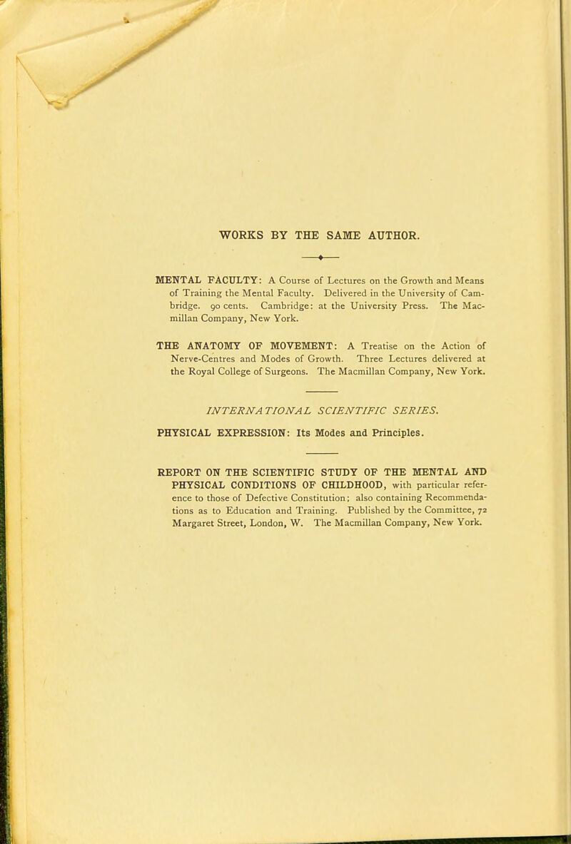 WORKS BY THE SAME AUTHOR. *— MENTAL FACULTY: A Course of Lectures on the Growth and Means of Training the Mental Faculty. Delivered in the University of Cam- bridge, go cents. Cambridge: at the University Press. The Mac- millan Company, New York. THE ANATOKTY OF MOVEMENT: A Treatise on the Action of Nerve-Centres and Modes of Growth. Three Lectures delivered at the Royal College of Surgeons. The Macmillan Company, New York. INTERNATIONAL SCIENTIFIC SERIES. PHYSICAL EXPRESSION: Its Modes and Principles. REPORT ON THE SCIENTIFIC STUDY OF THE MENTAL AND PHYSICAL CONDITIONS OF CHILDHOOD, with particular refer- ence to those of Defective Constitution; also containing Recommenda- tions as to Education and Training. Published by the Committee, 72 Margaret Street, London, W. The Macmillan Company, New York.