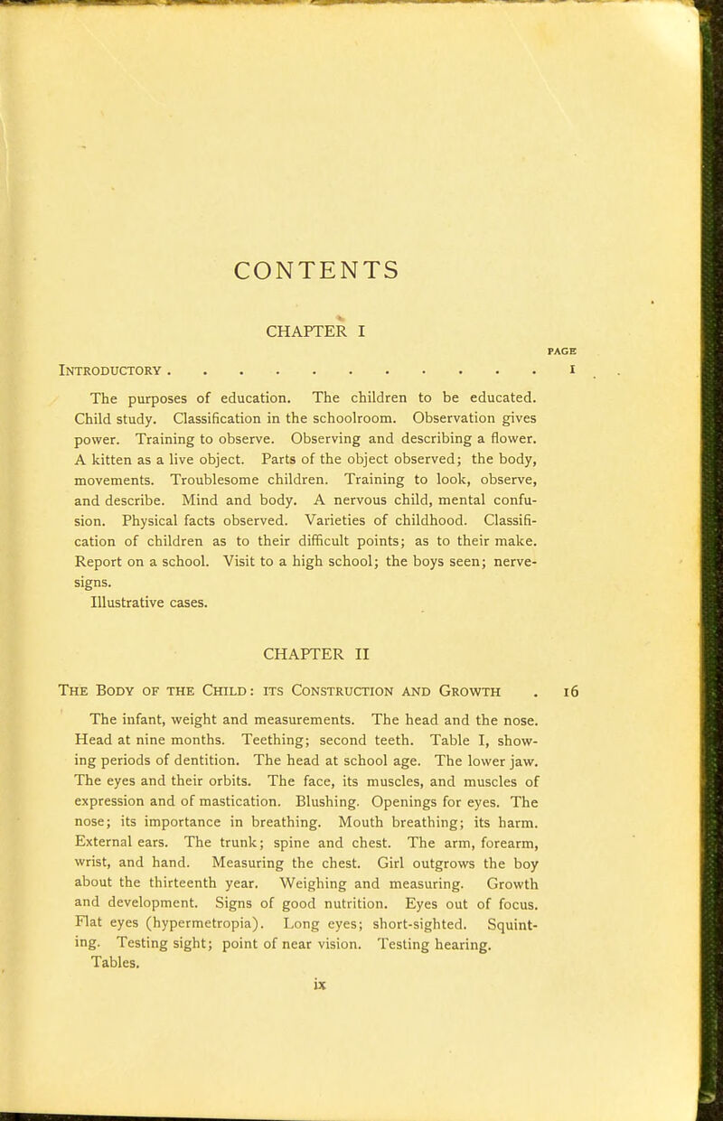 CONTENTS CHAPTER I PAGE Introductory i The purposes of education. The children to be educated. Child study. Classification in the schoolroom. Observation gives power. Training to observe. Observing and describing a flower. A kitten as a live object. Parts of the object observed; the body, movements. Troublesome children. Training to look, observe, and describe. Mind and body. A nervous child, mental confu- sion. Physical facts observed. Varieties of childhood. Classifi- cation of children as to their difficult points; as to their make. Report on a school. Visit to a high school; the boys seen; nerve- signs. Illustrative cases. CHAPTER II The Body of the Child: its Construction and Growth . i6 The infant, weight and measurements. The head and the nose. Head at nine months. Teething; second teeth. Table I, show- ing periods of dentition. The head at school age. The lower jaw. The eyes and their orbits. The face, its muscles, and muscles of expression and of mastication. Blushing. Openings for eyes. The nose; its importance in breathing. Mouth breathing; its harm. External ears. The trunk; spine and chest. The arm, forearm, wrist, and hand. Measuring the chest. Girl outgrows the boy about the thirteenth year. Weighing and measuring. Growth and development. Signs of good nutrition. Eyes out of focus. Flat eyes (hypermetropia). Long eyes; short-sighted. Squint- ing. Testing sight; point of near vision. Testing hearing. Tables.