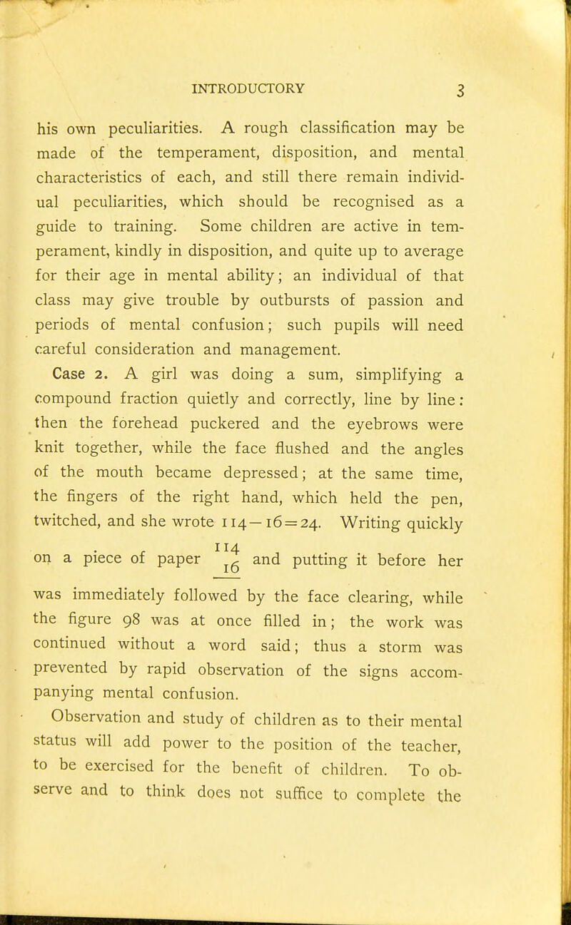 his own peculiarities. A rough classification may be made of the temperament, disposition, and mental characteristics of each, and still there remain individ- ual peculiarities, which should be recognised as a guide to training. Some children are active in tem- perament, kindly in disposition, and quite up to average for their age in mental ability; an individual of that class may give trouble by outbursts of passion and periods of mental confusion; such pupils will need careful consideration and management. Case 2. A girl was doing a sum, simplifying a compound fraction quietly and correctly, line by line ; then the forehead puckered and the eyebrows were knit together, while the face flushed and the angles of the mouth became depressed; at the same time, the fingers of the right hand, which held the pen, twitched, and she wrote 114—16 = 24. Writing quickly 114 on a piece of paper and putting it before her was immediately followed by the face clearing, while the figure 98 was at once filled in; the work was continued without a word said; thus a storm was prevented by rapid observation of the signs accom- panying mental confusion. Observation and study of children as to their mental status will add power to the position of the teacher, to be exercised for the benefit of children. To ob- serve and to think does not suffice to complete the