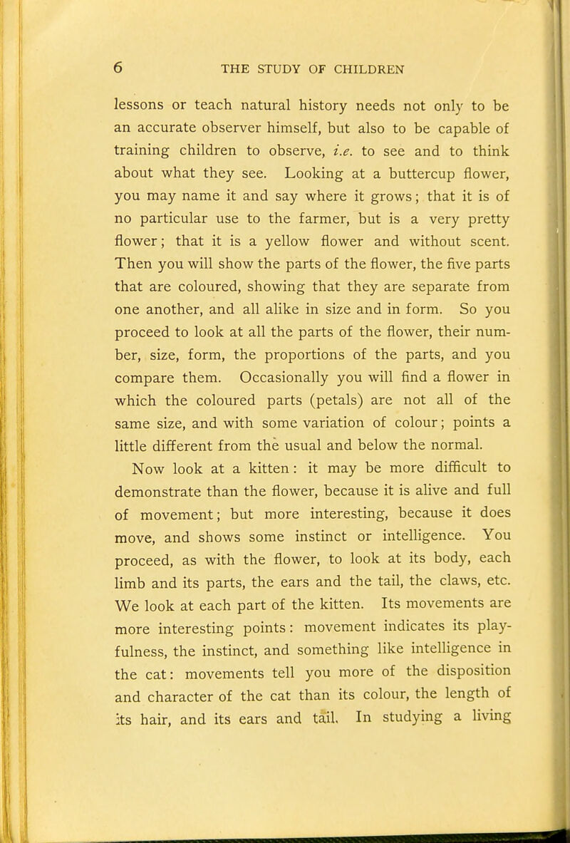 lessons or teach natural history needs not only to be an accurate observer himself, but also to be capable of training children to observe, i.e. to see and to think about what they see. Looking at a buttercup flower, you may name it and say where it grows; that it is of no particular use to the farmer, but is a very pretty flower; that it is a yellow flower and without scent. Then you will show the parts of the flower, the five parts that are coloured, showing that they are separate from one another, and all alike in size and in form. So you proceed to look at all the parts of the flower, their num- ber, size, form, the proportions of the parts, and you compare them. Occasionally you will find a flower in which the coloured parts (petals) are not all of the same size, and with some variation of colour; points a little different from the usual and below the normal. Now look at a kitten: it may be more difficult to demonstrate than the flower, because it is alive and full of movement; but more interesting, because it does move, and shows some instinct or intelligence. You proceed, as with the flower, to look at its body, each limb and its parts, the ears and the tail, the claws, etc. We look at each part of the kitten. Its movements are more interesting points: movement indicates its play- fulness, the instinct, and something like intelligence in the cat: movements tell you more of the disposition and character of the cat than its colour, the length of its hair, and its ears and tail. In studying a living