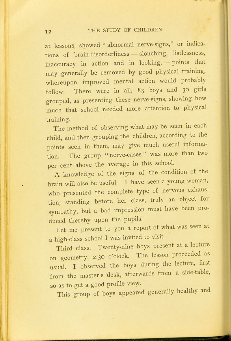 at lessons, showed  abnormal nerve-signs, or indica- tions of brain-disorderliness — slouching, listlessness, inaccuracy in action and in looking, — points that may generally be removed by good physical training, whereupon improved mental action would probably follow. There were in all, 83 boys and 30 girls grouped, as presenting these nerve-signs, showing how much that school needed more attention to physical training. The method of observing what may be seen in each child, and then grouping the children, according to the points seen in them, may give much useful informa- tion. The group  nerve-cases was more than two per cent above the average in this school. A knowledge of the signs of the condition of the brain will also be useful. I have seen a young woman, who presented the complete type of nervous exhaus- tion, standing before her class, truly an object for sympathy, but a bad impression must have been pro- duced thereby upon the pupils. Let me present to you a report of what was seen at a high-class school I was invited to visit. Third class. Twenty-nine boys present at a lecture on geometry, 2.30 o'clock. The lesson proceeded as usual. I observed the boys during the lecture, first from the master's desk, afterwards from a side-table, so as to get a good profile view. This group of boys appeared generally healthy and