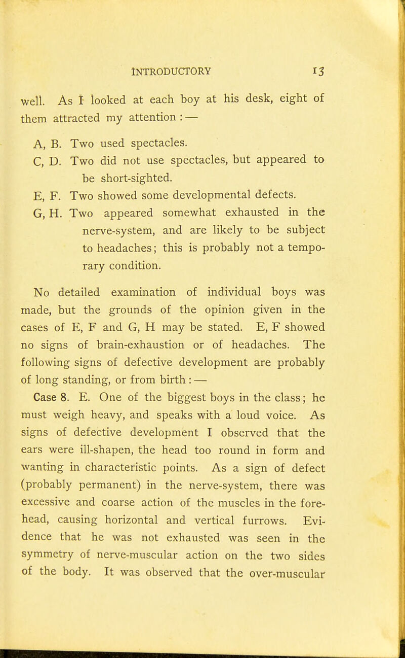 well. As I looked at each boy at his desk, eight of them attracted my attention : — A, B. Two used spectacles. C, D. Two did not use spectacles, but appeared to be short-sighted. E, F. Two showed some developmental defects. G, H. Two appeared somewhat exhausted in the nerve-system, and are likely to be subject to headaches; this is probably not a tempo- rary condition. No detailed examination of individual boys was made, but the grounds of the opinion given in the cases of E, F and G, H may be stated. E, F showed no signs of brain-exhaustion or of headaches. The following signs of defective development are probably of long standing, or from birth : — Case 8. E. One of the biggest boys in the class; he must weigh heavy, and speaks with a loud voice. As signs of defective development I observed that the ears were ill-shapen, the head too round in form and wanting in characteristic points. As a sign of defect (probably permanent) in the nerve-system, there was excessive and coarse action of the muscles in the fore- head, causing horizontal and vertical furrows. Evi- dence that he was not exhausted was seen in the symmetry of nerve-muscular action on the two sides of the body. It was observed that the over-muscular