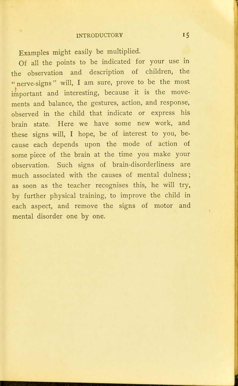 Examples might easily be multiplied. Of all the points to be indicated for your use in the observation and description of children, the  nerve-signs will, I am sure, prove to be the most important and interesting, because it is the move- ments and balance, the gestures, action, and response, observed in the child that indicate or express his brain state. Here we have some new work, and these signs will, I hope, be of interest to you, be- cause each depends upon the mode of action of some piece of the brain at the time you make your observation. Such signs of brain-disorderliness are much associated with the causes of mental dulness; as soon as the teacher recognises this, he will try, by further physical training, to improve the child in each aspect, and remove the signs of motor and mental disorder one by one.