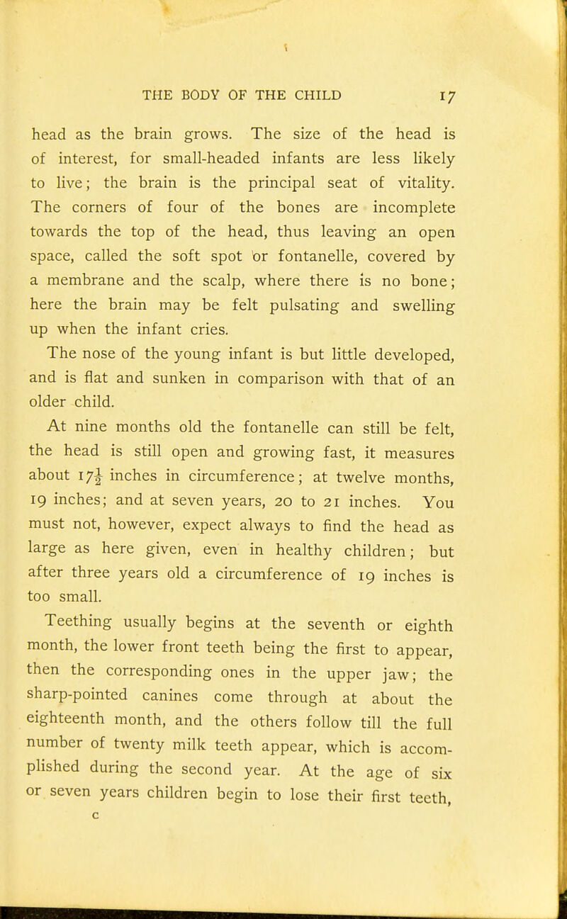 head as the brain grows. The size of the head is of interest, for small-headed infants are less likely to live; the brain is the principal seat of vitality. The corners of four of the bones are incomplete towards the top of the head, thus leaving an open space, called the soft spot br fontanelle, covered by a membrane and the scalp, where there is no bone; here the brain may be felt pulsating and swelling up when the infant cries. The nose of the young infant is but little developed, and is flat and sunken in comparison with that of an older child. At nine months old the fontanelle can still be felt, the head is still open and growing fast, it measures about 17I inches in circumference; at twelve months, 19 inches; and at seven years, 20 to 21 inches. You must not, however, expect always to find the head as large as here given, even in healthy children; but after three years old a circumference of 19 inches is too small. Teething usually begins at the seventh or eighth month, the lower front teeth being the first to appear, then the corresponding ones in the upper jaw; the sharp-pointed canines come through at about the eighteenth month, and the others follow till the full number of twenty milk teeth appear, which is accom- plished during the second year. At the age of six or seven years children begin to lose their first teeth,