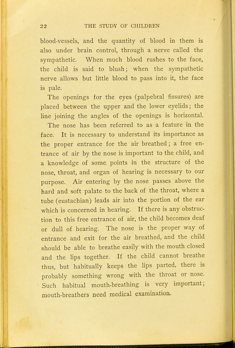 blood-vessels, and the quantity of blood in them is also under brain control, through a nerve called the sympathetic. When much blood rushes to the face, the child is said to blush; when the sympathetic nerve allows but little blood to pass into it, the face is pale. The openings for the eyes (palpebral fissures) are placed between the upper and the lower eyelids; the line joining the angles of the openings is horizontal. The nose has been referred to as a feature in the face. It is necessary to understand its importance as the proper entrance for the air breathed; a free en- trance of air by the nose is important to the child, and a knowledge of some, points in the structure of the nose, throat, and organ of hearing is necessary to our purpose. Air entering by the nose passes above the hard and soft palate to the back of the throat, where a tube (eustachian) leads air into the portion of the ear which is concerned in hearing. If there is any obstruc- tion to this free entrance of air, the child becomes deaf or dull of hearing. The nose is the proper way of entrance and exit for the air breathed, and the child should be able to breathe easily with the mouth closed and the lips together. If the child cannot breathe thus, but habitually keeps the Hps parted, there is probably something wrong with the throat or nose. Such habitual mouth-breathing is very important; mouth-breathers need medical examination.