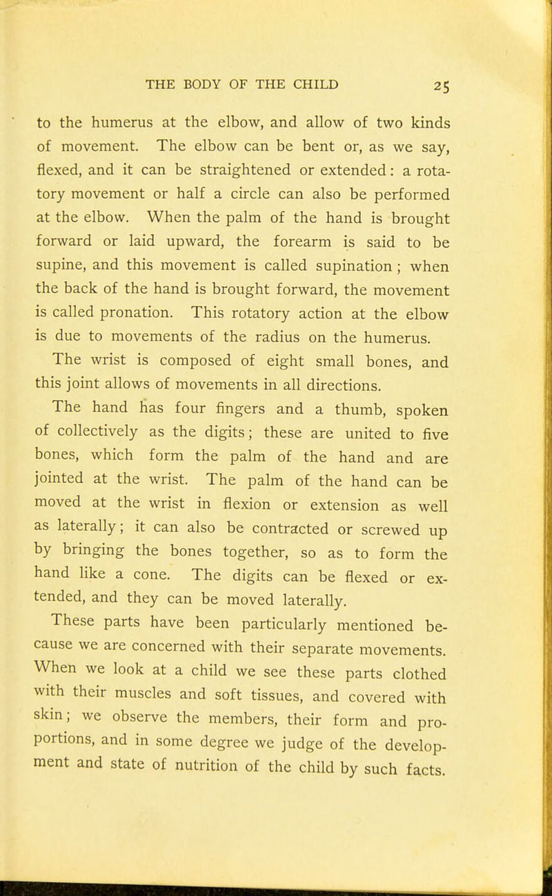 to the humerus at the elbow, and allow of two kinds of movement. The elbow can be bent or, as we say, flexed, and it can be straightened or extended: a rota- tory movement or half a circle can also be performed at the elbow. When the palm of the hand is brought forward or laid upward, the forearm is said to be supine, and this movement is called supination; when the back of the hand is brought forward, the movement is called pronation. This rotatory action at the elbow is due to movements of the radius on the humerus. The wrist is composed of eight small bones, and this joint allows of movements in all directions. The hand lias four fingers and a thumb, spoken of collectively as the digits; these are united to five bones, which form the palm of the hand and are jointed at the wrist. The palm of the hand can be moved at the wrist in flexion or extension as well as laterally; it can also be contracted or screwed up by bringing the bones together, so as to form the hand like a cone. The digits can be flexed or ex- tended, and they can be moved laterally. These parts have been particularly mentioned be- cause we are concerned with their separate movements. When we look at a child we see these parts clothed with their muscles and soft tissues, and covered with skin; we observe the members, their form and pro- portions, and in some degree we judge of the develop- ment and state of nutrition of the child by such facts.