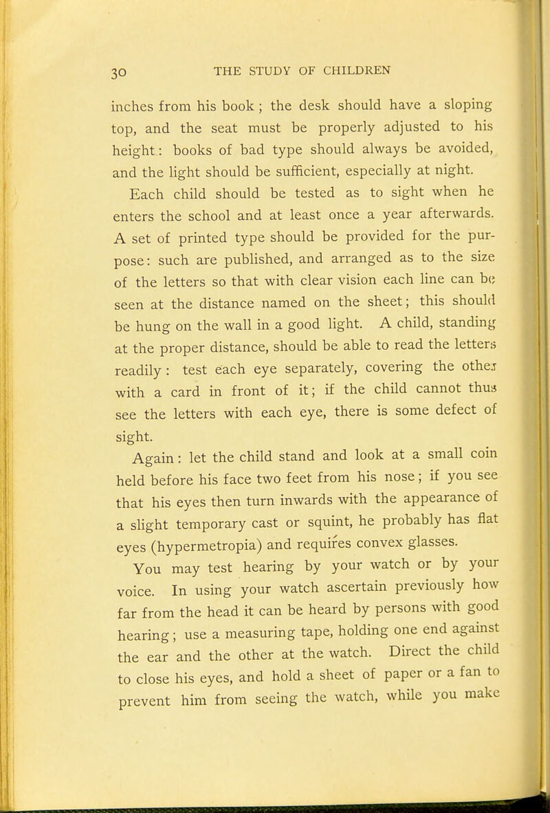 inches from his book; the desk should have a sloping top, and the seat must be properly adjusted to his height : books of bad type should always be avoided, and the light should be sufficient, especially at night. Each child should be tested as to sight when he enters the school and at least once a year afterwards. A set of printed type should be provided for the pur- pose: such are published, and arranged as to the size of the letters so that with clear vision each line can b(; seen at the distance named on the sheet; this should be hung on the wall in a good light. A child, standing at the proper distance, should be able to read the letter:; readily : test each eye separately, covering the othej with a card in front of it; if the child cannot thus see the letters with each eye, there is some defect of sight. Again: let the child stand and look at a small coin held before his face two feet from his nose; if you see that his eyes then turn inwards with the appearance of a sHght temporary cast or squint, he probably has flat eyes (hypermetropia) and requires convex glasses. You may test hearing by your watch or by your voice. In using your watch ascertain previously how far from the head it can be heard by persons with good hearing; use a measuring tape, holding one end against the ear and the other at the watch. Direct the child to close his eyes, and hold a sheet of paper or a fan to prevent him from seeing the watch, while you make