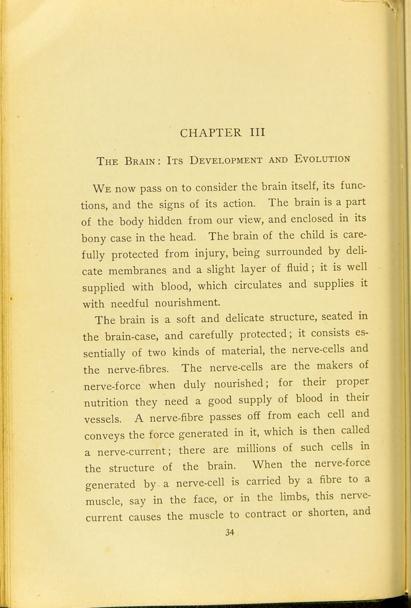 CHAPTER III The Brain: Its Development and Evolution We now pass on to consider the brain itself, its func- tions, and the signs of its action. The brain is a part of the body hidden from our view, and enclosed in its bony case in the head. The brain of the child is care- fully protected from injury, being surrounded by deli- cate membranes and a slight layer of fluid ; it is well supplied with blood, which circulates and supplies it with needful nourishment. The brain is a soft and delicate structure, seated in the brain-case, and carefully protected; it consists es- sentially of two kinds of material, the nerve-cells and the nerve-fibres. The nerve-cells are the makers of nerve-force when duly nourished; for their proper nutrition they need a good supply of blood in their vessels. A nerve-fibre passes off from each cell and conveys the force generated in it, which is then called a nerve-current; there are millions of such cells in the structure of the brain. When the nerve-force generated by a nerve-cell is carried by a fibre to a muscle, say in the face, or in the limbs, this nerve- current causes the muscle to contract or shorten, and