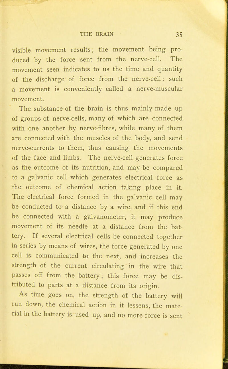 visible movement results; the movement being pro- duced by the force sent from the nerve-cell. The movement seen indicates to us the time and quantity of the discharge of force from the nerve-cell: such a movement is conveniently called a nerve-muscular movement. The substance of the brain is thus mainly made up of groups of nerve-cells, many of which are connected with one another by nerve-fibres, while many of them are connected with the muscles of the body, and send nerve-currents to them, thus causing the movements of the face and limbs. The nerve-cell generates force as the outcome of its nutrition, and may be compared to a galvanic cell which generates electrical force as the outcome of chemical action taking place in it. The electrical force formed in the galvanic cell may be conducted to a distance by a wire, and if this end be connected with a galvanometer, it may produce movement of its needle at a distance from the bat- tery. If several electrical cells be connected together in series by means of wires, the force generated by one cell is communicated to the next, and increases the strength of the current circulating in the wire that passes off from the battery; this force may be dis- tributed to parts at a distance from its origin. As time goes on, the strength of the battery will run down, the chemical action in it lessens, the mate- rial in the battery is used up, and no more force is sent