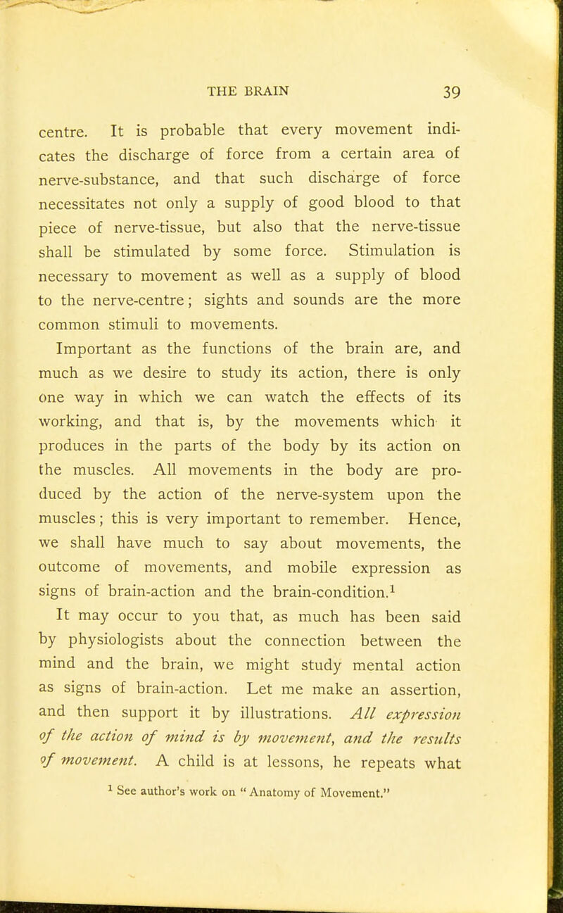centre. It is probable that every movement indi- cates the discharge of force from a certain area of nerve-substance, and that such discharge of force necessitates not only a supply of good blood to that piece of nerve-tissue, but also that the nerve-tissue shall be stimulated by some force. Stimulation is necessary to movement as well as a supply of blood to the nerve-centre; sights and sounds are the more common stimuli to movements. Important as the functions of the brain are, and much as we desire to study its action, there is only one way in which we can watch the effects of its working, and that is, by the movements which it produces in the parts of the body by its action on the muscles. All movements in the body are pro- duced by the action of the nerve-system upon the muscles; this is very important to remember. Hence, we shall have much to say about movements, the outcome of movements, and mobile expression as signs of brain-action and the brain-condition.^ It may occur to you that, as much has been said by physiologists about the connection between the mind and the brain, we might study mental action as signs of brain-action. Let me make an assertion, and then support it by illustrations. All expression of the action of mind is by movenient, and the results of movement. A child is at lessons, he repeats what 1 See author's work on  Anatomy of Movement.