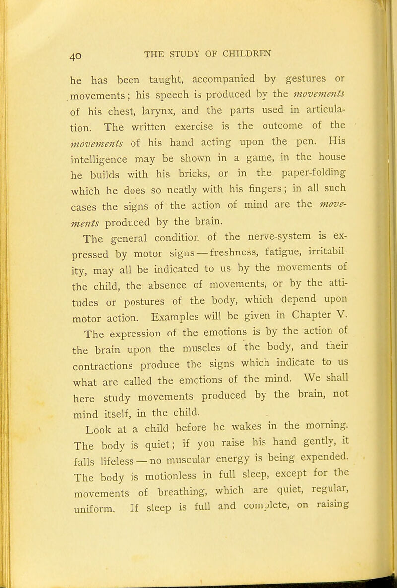 he has been taught, accompanied by gestures or movements; his speech is produced by the movements of his chest, larynx, and the parts used in articula- tion. The written exercise is the outcome of the movements of his hand acting upon the pen. His intelligence may be shown in a game, in the house he builds with his bricks, or in the paper-folding which he does so neatly with his fingers; in all such cases the signs of the action of mind are the move- ments produced by the brain. The general condition of the nerve-system is ex- pressed by motor signs — freshness, fatigue, irritabil- ity, may all be indicated to us by the movements of the child, the absence of movements, or by the atti- tudes or postures of the body, which depend upon motor action. Examples will be given in Chapter V. The expression of the emotions is by the action of the brain upon the muscles of the body, and their contractions produce the signs which indicate to us what are called the emotions of the mind. We shall here study movements produced by the brain, not mind itself, in the child. Look at a child before he wakes in the morning. The body is quiet; if you raise his hand gently, it falls lifeless —no muscular energy is being expended. The body is motionless in full sleep, except for the movements of breathing, which are quiet, regular, uniform. If sleep is full and complete, on raising