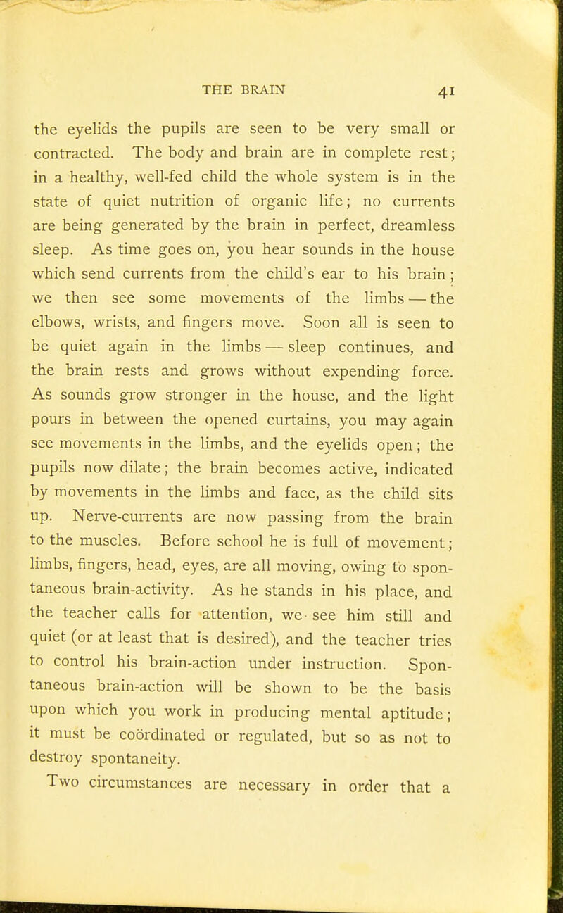 the eyelids the pupils are seen to be very small or contracted. The body and brain are in complete rest; in a healthy, well-fed child the whole system is in the state of quiet nutrition of organic life; no currents are being generated by the brain in perfect, dreamless sleep. As time goes on, you hear sounds in the house which send currents from the child's ear to his brain; we then see some movements of the limbs — the elbows, wrists, and fingers move. Soon all is seen to be quiet again in the limbs — sleep continues, and the brain rests and grows without expending force. As sounds grow stronger in the house, and the light pours in between the opened curtains, you may again see movements in the limbs, and the eyelids open; the pupils now dilate; the brain becomes active, indicated by movements in the limbs and face, as the child sits up. Nerve-currents are now passing from the brain to the muscles. Before school he is full of movement; limbs, fingers, head, eyes, are all moving, owing to spon- taneous brain-activity. As he stands in his place, and the teacher calls for attention, we • see him still and quiet (or at least that is desired), and the teacher tries to control his brain-action under instruction. Spon- taneous brain-action will be shown to be the basis upon which you work in producing mental aptitude; it must be coordinated or regulated, but so as not to destroy spontaneity. Two circumstances are necessary in order that a