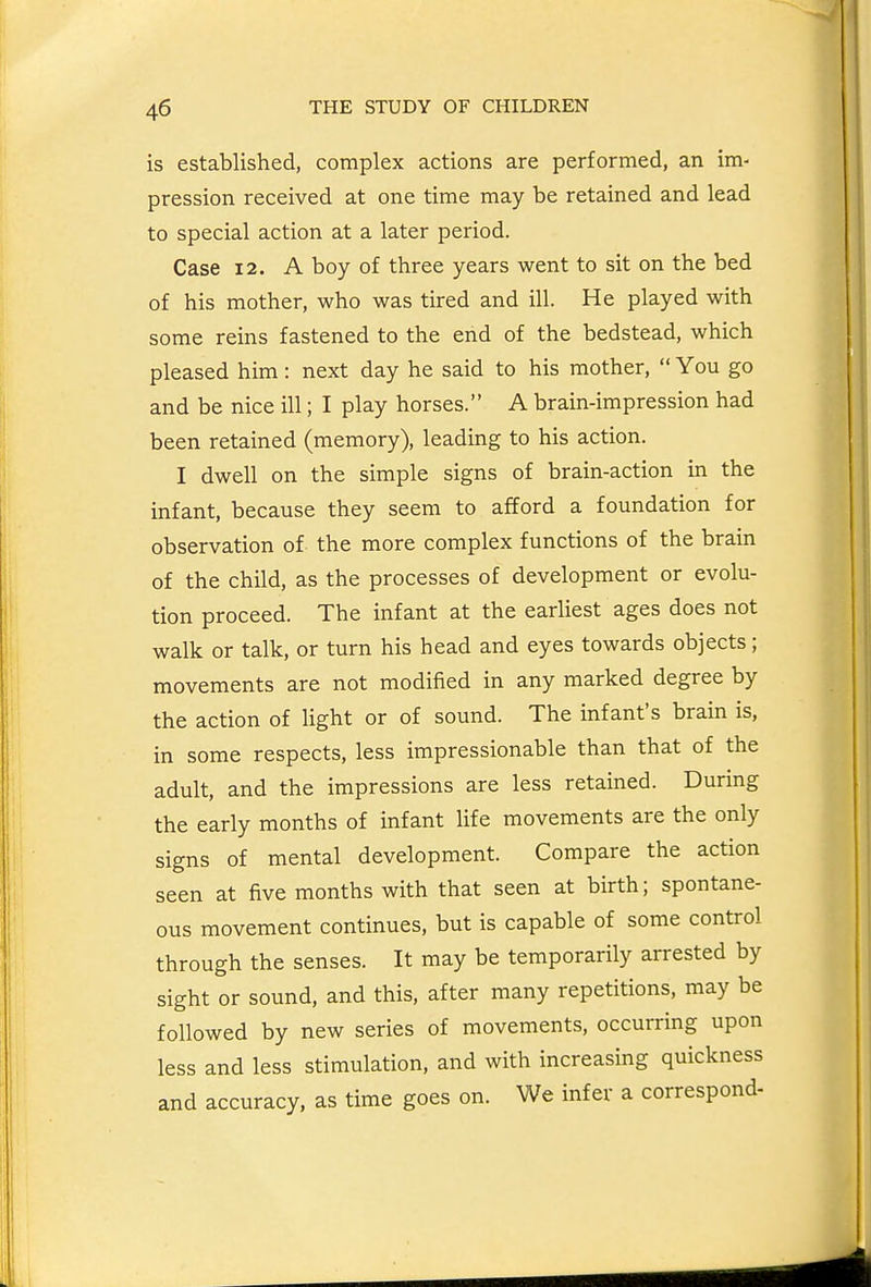 is established, complex actions are performed, an im- pression received at one time may be retained and lead to special action at a later period. Case 12. A boy of three years went to sit on the bed of his mother, who was tired and ill. He played with some reins fastened to the end of the bedstead, which pleased him: next day he said to his mother,  You go and be nice ill; I play horses. A brain-impression had been retained (memory), leading to his action. I dwell on the simple signs of brain-action in the infant, because they seem to afford a foundation for observation of the more complex functions of the brain of the child, as the processes of development or evolu- tion proceed. The infant at the earliest ages does not walk or talk, or turn his head and eyes towards objects; movements are not modified in any marked degree by the action of light or of sound. The infant's brain is, in some respects, less impressionable than that of the adult, and the impressions are less retained. During the early months of infant life movements are the only signs of mental development. Compare the action seen at five months with that seen at birth; spontane- ous movement continues, but is capable of some control through the senses. It may be temporarily arrested by sight or sound, and this, after many repetitions, may be followed by new series of movements, occurring upon less and less stimulation, and with increasing quickness and accuracy, as time goes on. We infer a correspond-