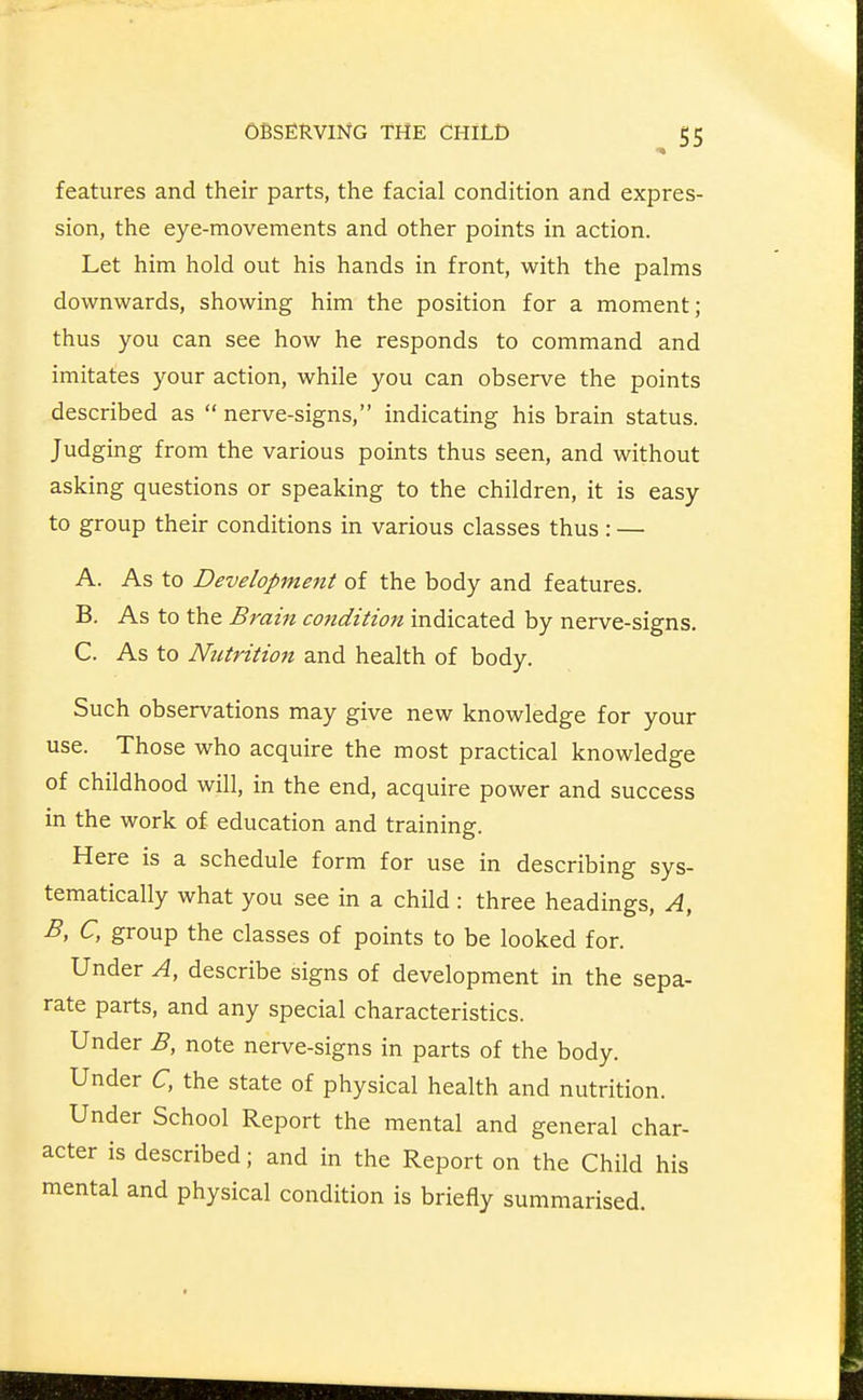 features and their parts, the facial condition and expres- sion, the eye-movements and other points in action. Let him hold out his hands in front, with the palms downwards, showing him the position for a moment; thus you can see how he responds to command and imitates your action, while you can observe the points described as  nerve-signs, indicating his brain status. Judging from the various points thus seen, and without asking questions or speaking to the children, it is easy to group their conditions in various classes thus : — A. As to Development of the body and features. B. As to the Brain condition indicated by nerve-signs, C. As to Nutrition and health of body. Such observations may give new knowledge for your use. Those who acquire the most practical knowledge of childhood will, in the end, acquire power and success in the work of education and training. Here is a schedule form for use in describing sys- tematically what you see in a child: three headings. A, B, C, group the classes of points to be looked for. Under A, describe signs of development in the sepa- rate parts, and any special characteristics. Under B, note nerve-signs in parts of the body. Under C, the state of physical health and nutrition. Under School Report the mental and general char- acter is described; and in the Report on the Child his mental and physical condition is briefly summarised.